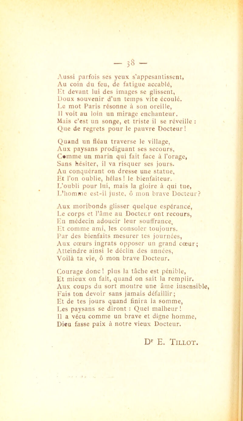Aussi parfois ses yeux s’appesantissent, Au coin du feu, de fatigue accablé, l't devant lui des images se glissent, Doux souvenir d’un temps vite écoulé, l.c mot Paris résonne à son oreille, 11 voit au loin un mirage enchanteur. Mais c’est un songe, et triste il se réveille : Que de regrets pour le pauvre Docteur! Quand un fléau traverse le village, Aux paysans prodiguant ses secours, C«mme un marin qui fait face à l’orage, Sans hésiter, il va risquer ses jours. Au conquérant on dresse une statue, l'.t l’on oublie, hélas ! le bienfaiteur. L’oubli pour lui, mais la gloire à qui tue, L’homme est-il juste, ô mon brave Docteur? Aux moribonds glisser quelque espérance, Le corps et l’âme au Docteur ont recours, Ln médecin adoucir leur souffrance, l'.t comme ami, les consoler toujours. Par des bienfaits mesurer tes journées, Aux cœurs ingrats opposer un grand cœur; Atteindre ainsi le déclin des années, ■Voilà ta vie, ô mon brave Docteur. Courage donc ! plus la tâche est pénible. Et mieux on fait, quand on sait la remplir. Aux coups du sort montre une âme insensible, Fais ton devoir sans jamais défaillir; Et de tes jours quand finira la somme. Les paysans se diront : Quel malheur ! 11 a vécu comme un brave et digne homme. Dieu fasse paix à notre vieux Docteur. D’' E. Tillot.