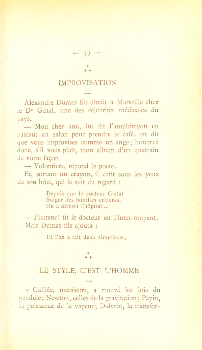 IMPROVISATION Alexandre Dumas fils dînait à Marseille chez le D'’ Gistal, une des célébrités médicales du pays. — Mon cher ami, lui dit l’amphitryon en passant au salon pour prendre le café, on dit que vous improvisez comme un ange; honorez donc, s’il vous plaît, mon album d’un quatrain de votre façon. — Volontiers, répond le poète. Ht, sortant un crayon, il écrit sous les yeux de son hôte, qui le suit du regard : Depuis que le docteur Gistal Soigne des familles entières, On a démoli riiôpital... Flatteur! fit le docteur en l’interrompant. Mais Dumas fils ajouta : Et l’on a fait deux cimetières. » » LE STYLE, C’EST L’HOMME (f Galilée, messieurs, a trouvé les lois du pendule ; Newton, celles de la gravitation ; Papin, la puissance de la vapeur; Diderot, la transfor-