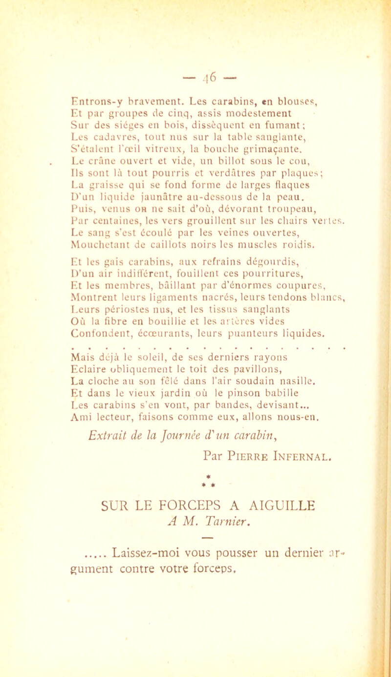 - .16 - Fntrons-y bravement. Les carabins, en blouses, Et par groupes de cinq, assis modestement Sur des sièges eu bois, dissèquent en fumant; Les cadavres, tout nus sur la table sanglante. S'étalent l’œil vitreux, la bouche grimaçante. Le crâne ouvert et vide, un billot sous le cou. Ils sont là tout pourris et verdâtres par plaques; La graisse qui se fond forme de larges flaques D'un liquide jaunâtre au-dessous de la peau. Puis, venus oh ne sait d’où, dévorant troupeau, Par centaines, les vers grouillent sur les chairs ve; les. Le sang s’est écoulé par les veines ouvertes, Mouchetant de caillots noirs les muscles roidis. Et les gais carabins, aux refrains dégourdis. D’un air iudifl'érent, fouillent ces pourritures. Et les membres, bâillant par d’énormes coupures, •Montrent leurs ligaments nacrés, leurs tendons blancs, l.eurs périostes nus, et les tissus sanglants Où la fibre en bouillie et les artères vides Confondent, écœurants, leurs puanteurs liquides. Mais déjà le soleil, de ses derniers rayons Eclaire obliquement le toit des pavillons, La cloche au son fêlé dans l’air soudain nasille. Et dans le vieux jardin où le pinson babille Les carabins s’en vont, par bandes, devisant... Ami lecteur, faisons comme eux, allons nous-en. Extrait de la Journée d'un carabin, ) Laissez-moi vous pousser un dernier ar- gument contre votre Ibrceps, Par Pierre iNFERN.àL. » * SUR LE FORCEPS A AIGUILLE A M. Tarnier.