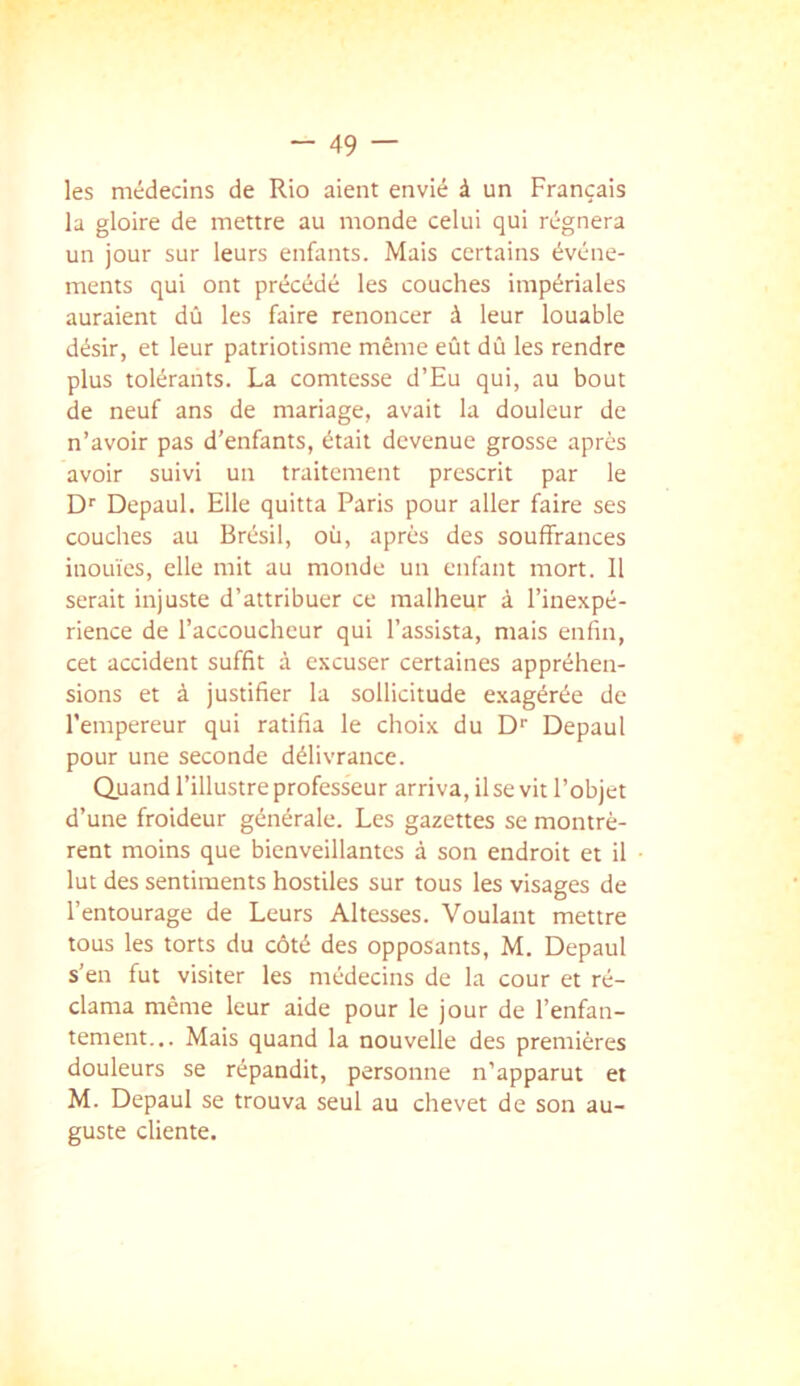 les médecins de Rio aient envié à un Français la gloire de mettre au monde celui qui régnera un jour sur leurs enfants. Mais certains événe- ments qui ont précédé les couches impériales auraient dû les faire renoncer à leur louable désir, et leur patriotisme même eût dû les rendre plus tolérants. La comtesse d’Eu qui, au bout de neuf ans de mariage, avait la douleur de n’avoir pas d’enfants, était devenue grosse après avoir suivi un traitement prescrit par le D'' Depaul. Elle quitta Paris pour aller faire ses couches au Brésil, où, après des souffrances inouïes, elle mit au monde un enfant mort. 11 serait injuste d’attribuer ce malheur à l’inexpé- rience de l’accoucheur qui l’assista, mais enfin, cet accident suffit à excuser certaines appréhen- sions et à justifier la sollicitude exagérée de l’empereur qui ratifia le choix du D‘‘ Depaul pour une seconde délivrance. Quand l’illustre professeur arriva, il se vit l’objet d’une froideur générale. Les gazettes se montrè- rent moins que bienveillantes à son endroit et il lut des sentiments hostiles sur tous les visages de l’entourage de Leurs Altesses. Voulant mettre tous les torts du côté des opposants, M. Depaul s’en fut visiter les médecins de la cour et ré- clama même leur aide pour le jour de l’enfan- tement... Mais quand la nouvelle des premières douleurs se répandit, personne n’apparut et M. Depaul se trouva seul au chevet de son au- guste cliente.