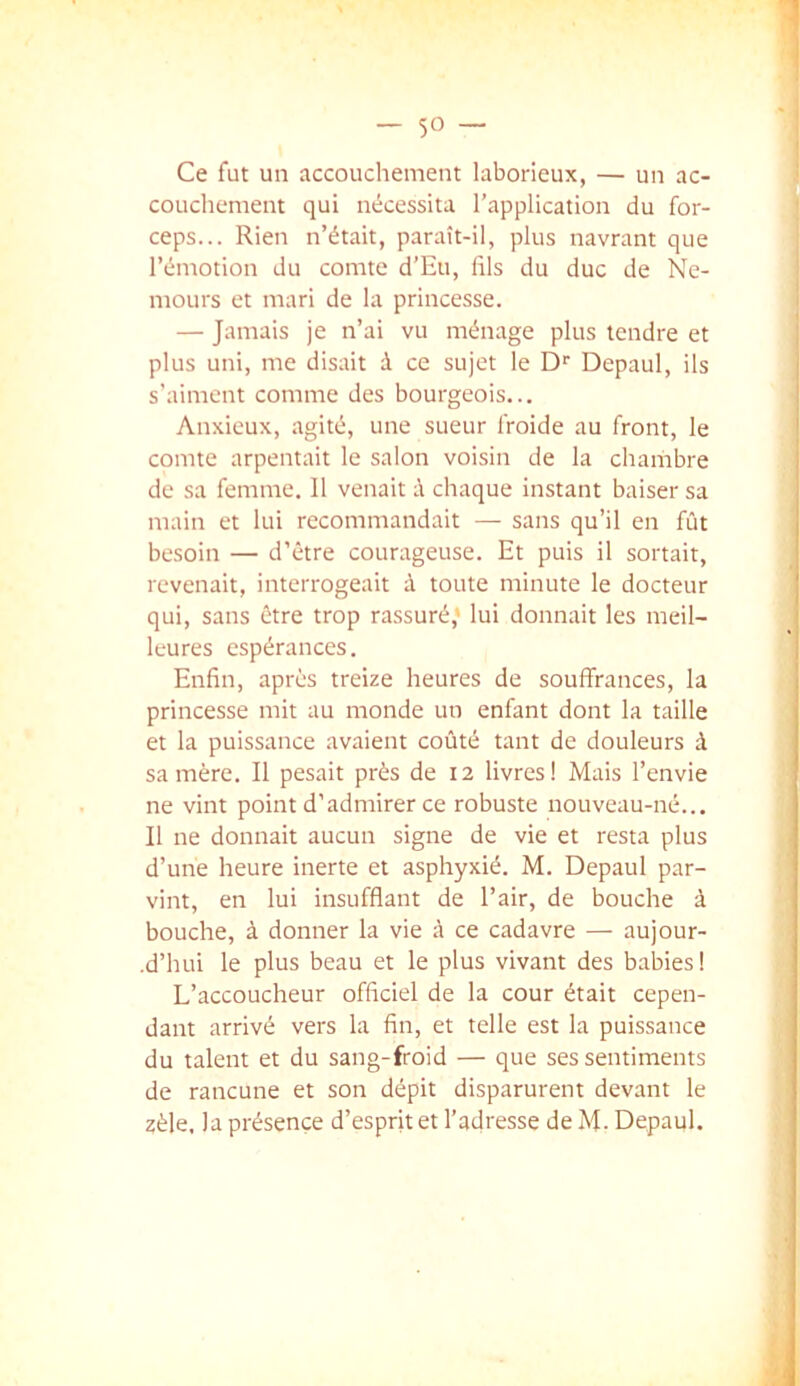 Ce fut un accouchement laborieux, — un ac- couchement qui nécessita l’application du for- ceps... Rien n’était, paraît-il, plus navrant que l’émotion du comte d’Eu, fils du duc de Ne- mours et mari de la princesse. — Jamais je n’ai vu ménage plus tendre et plus uni, me disait à ce sujet le D'' Depaul, ils s’aiment comme des bourgeois... Anxieux, agité, une sueur froide au front, le comte arpentait le salon voisin de la chambre de sa femme. Il venait à chaque instant baiser sa main et lui recommandait — sans qu’il en fût besoin — d’être courageuse. Et puis il sortait, revenait, interrogeait à toute minute le docteur qui, sans être trop rassuré* lui donnait les meil- leures espérances. Enfin, après treize heures de souffrances, la t princesse mit au monde un enfant dont la taille ; et la puissance avaient coûté tant de douleurs à ■] sa mère. Il pesait près de 12 livres! Mais l’envie ne vint point d’admirer ce robuste nouveau-né... ; Il ne donnait aucun signe de vie et resta plus d’une heure inerte et asphyxié. M. Depaul par- vint, en lui insufflant de l’air, de bouche à bouche, à donner la vie à ce cadavre — aujour- .d’hui le plus beau et le plus vivant des babies! i L’accoucheur officiel de la cour était cepen- , dant arrivé vers la fin, et telle est la puissance ] du talent et du sang-froid — que ses sentiments de rancune et son dépit disparurent devant le zèle, la présence d’esprit et l’adresse de M- Depaul.