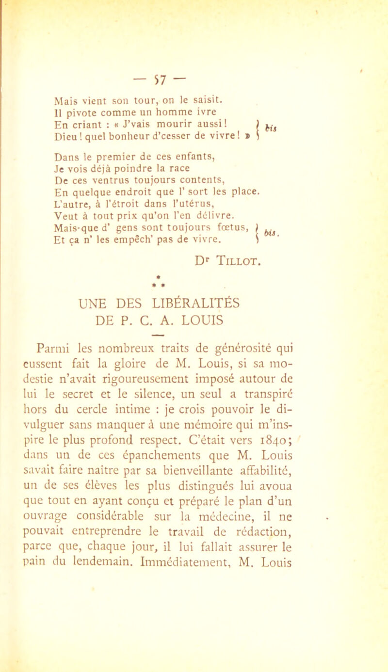 Mais vient son tour, on le saisit. 11 pivote comme un homme ivre En criant : « J’vais mourir aussi! | Dieu ! quel bonheur d’cesser de vivre I i i Dans le premier de ces enfants, Je vois déjà poindre la race De ces ventrus toujours contents, En quelque endroit que 1’sort les place. L'autre, à l'étroit dans l'utérus. Veut à tout prix qu’on l’en délivre. Mais-que d’ gens sont toujours foetus, ) Et ça n’ les empêch’ pas de vivre. ^ Dr Tillot. UNE DES LIBÉRALITÉS DE P. C. A. LOUIS Parmi les nombreux traits de générosité qui eussent fait la gloire de M. Louis, si sa mo- destie n’avait rigoureusement imposé autour de lui le secret et le silence, un seul a transpiré hors du cercle intime : je crois pouvoir le di- vulguer sans manquer à une mémoire qui m’ins- pire le plus profond respect. C’était vers 1840; dans un de ces épanchements que M. Louis savait faire naître par sa bienveillante affabilité, un de ses élèves les plus distingués lui avoua que tout en ayant conçu et préparé le plan d’un ouvrage considérable sur la médecine, il ne pouvait entreprendre le travail de rédaction, parce que, chaque jour, il lui fallait assurer le pain du lendemain. Immédiatement, M. Louis