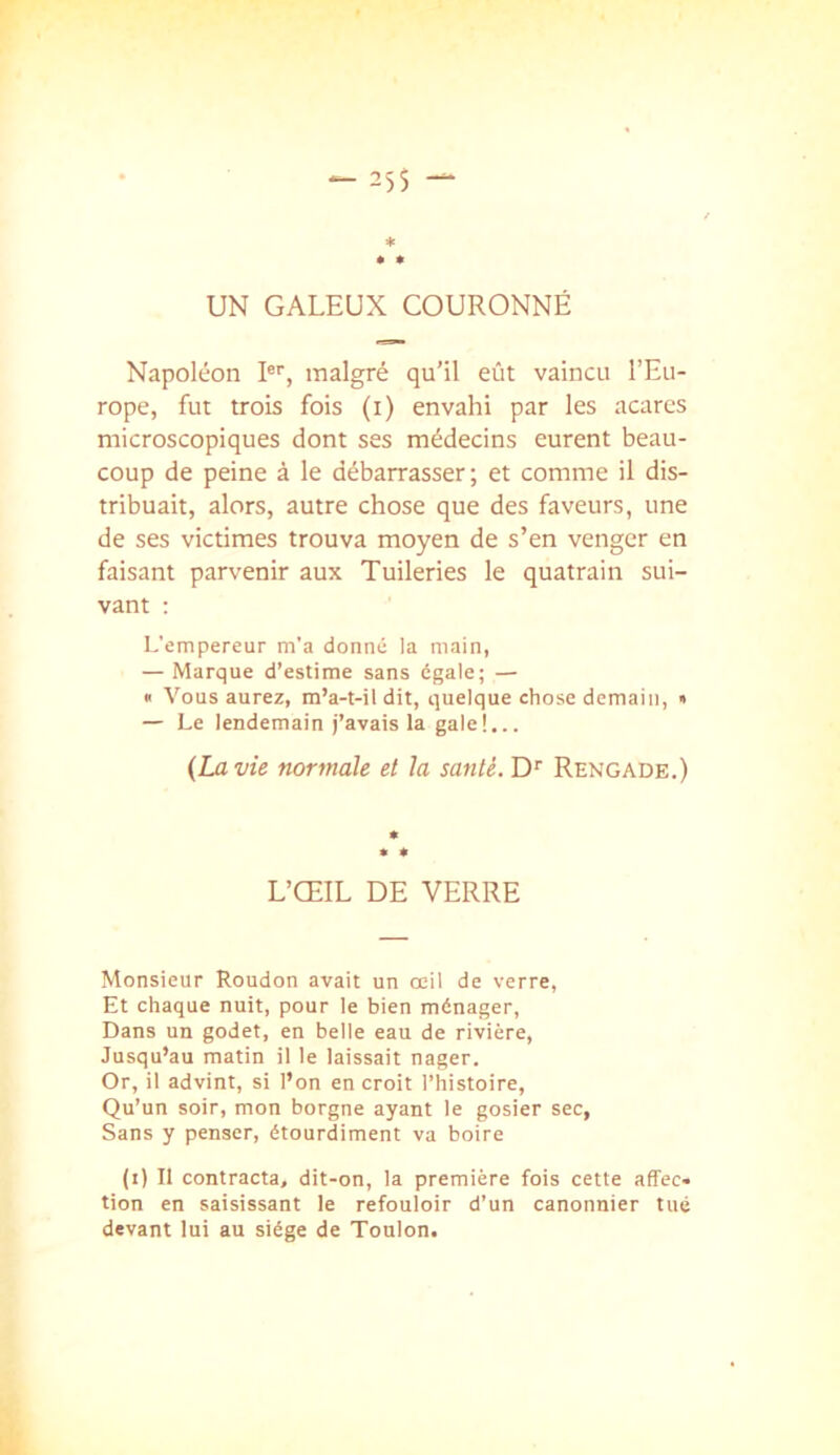 25S — * • • UN GALEUX COURONNÉ Napoléon I®'', malgré qu’il eût vaincu l’Eu- rope, fut trois fois (i) envahi par les acares microscopiques dont ses médecins eurent beau- coup de peine à le débarrasser; et comme il dis- tribuait, alors, autre chose que des faveurs, une de ses victimes trouva moyen de s’en venger en faisant parvenir aux Tuileries le quatrain sui- vant ; L'empereur m’a donné la main, — Marque d’estime sans égale; — B Vous aurez, m’a-t-il dit, quelque chose demain, • — Le lendemain j’avais la gale!... {La vie normale et la santé.Rengade.) L’ŒIL DE VERRE Monsieur Roudon avait un œil de verre, Et chaque nuit, pour le bien ménager. Dans un godet, en belle eau de rivière. Jusqu’au matin il le laissait nager. Or, il advint, si l’on en croit l’histoire, Qu’un soir, mon borgne ayant le gosier sec, Sans y penser, étourdiment va boire (i) Il contracta, dit-on, la première fois cette affec- tion en saisissant le refouloir d’un canonnier tué devant lui au siège de Toulon.