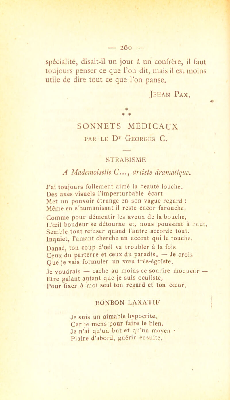 spécialité, disait-il un jour à un confrère, il faut toujours penser ce que l’on dit, mais il est moins utile de dire tout ce que l’on panse. Jehan Fax, * * * SONNETS MÉDICAUX PAU LE D Georges C, STRABISME A MiuIemoiseUe C..., artiste dramatique. J'ai toujours follement aimé la beauté louche. Des axes visuels l’imperturbable écart Met un pouvoir étrange en son vague regard ; Même en s'humanisant il reste encor farouche. Comme pour démentir les aveux de la bouche, L’œil boudeur se détourne et, nous poussant à bout, Semble tout refuser quand l’autre accorde tout. Inquiet, l’amant cherche un accent qui le touche. Danaé, ton coup d’œil va troubler à la fois Ceux du parterre et ceux du paradis. — Je crois Que je vais formuler un vœu très-égoïste. Je voudrais — cache au moins ce sourire moqueur — Etre galant autant que je suis oculiste. Pour fixer à moi seul ton regard et ton cœur. BONBON LAXATIF Je suis un aimable hypocrite, Car je mens pour faire le bien. Je n’ai qu’un but et qu’un moyen • Plaire d’abord, guérir ensuite.