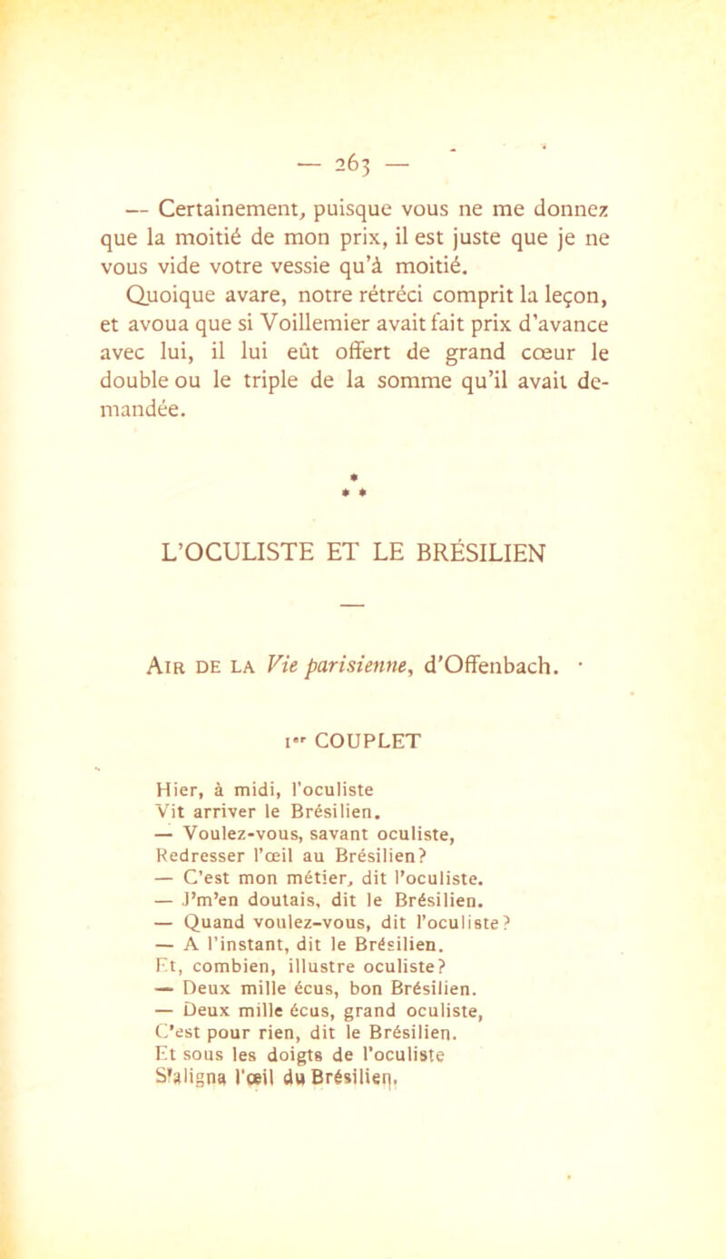 — Certainement, puisque vous ne me donnez que la moitié de mon prix, il est juste que je ne vous vide votre vessie qu’à moitié. Quoique avare, notre rétréci comprit la leçon, et avoua que si Voillemier avait fait prix d’avance avec lui, il lui eût offert de grand cœur le double ou le triple de la somme qu’il avait de- mandée. L’OCULISTE ET LE BRÉSILIEN Am DE LA Vie parisienne, d’Ofïenbach. • I COUPLET Hier, à midi, l'oculiste Vit arriver le Brésilien. — Voulez-vous, savant oculiste. Redresser l’œil au Brésilien? — C’est mon métier, dit l’oculiste. — J’m’en doutais, dit le Brésilien. — Quand voulez-vous, dit l’oculiste? — A l’instant, dit le Brésilien. Et, combien, illustre oculiste? — Deux mille écus, bon Brésilien. — Deux mille écus, grand oculiste, li’est pour rien, dit le Brésilien. Et sous les doigts de l’oculiste S'aligna l’œil duBrésilieq.