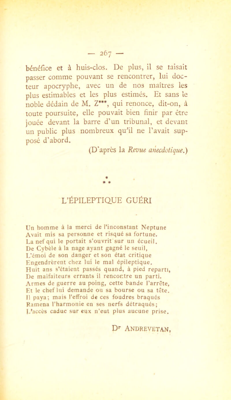 bénéfice et à huis-clos. De plus, il se taisait passer comme pouvant se rencontrer, lui doc- teur apocryphe, avec un de nos maîtres les plus estimables et les plus estimés. Et sans le noble dédain de M. Z”’, qui renonce, dit-on, à toute poursuite, elle pouvait bien finir par être jouée devant la barre d’un tribunal, et devant un public plus nombreux qu'il ne l’avait sup- posé d’abord. (D’après la Revue anecdotique.) L’ÉPlLEPTiaUE GUÉRI Un homme à la merci de l’inconstant Neptune Avait mis sa personne et risqué sa fortune. La nef qui le portait s’ouvrit sur un écueil. De Cybèle à la nage ayant gagné le seuil, L'émoi de son danger et son état critique Engendrèrent chez lui le mal épileptique. Huit ans s’étaient passés quand, à pied reparti. De malfaiteurs errants il rencontre un parti. Armes de guerre au poing, cette bande l’arrête, Et le chef lui demande ou sa bourse ou sa tête. Il paya; mais l’effroi de ces foudres braqués Ramena l’harmonie en ses nerfs détraqués; L’accès caduc sur eux n’eut plus aucune prise. D'' Andrevetan,