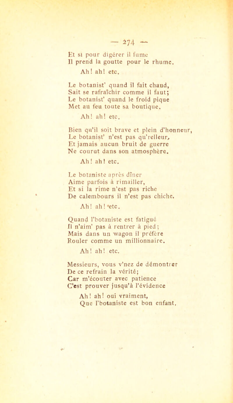 Et SI pour digérer il fume 11 prend la goutte pour le rhume. Ah ! ah! etc. Le botanist' quand il fait chaud, Sait se rafraîchir comme il faut; Le botanist' quand le froid pique Met au feu toute sa boutique. Ah! ah! etc. Bien qu’il soit brave et plein d'honneur, Le botanist’ n’est pas qu’relleur. Et jamais aucun bruit de guerre Ne courut dans son atmosphère. Ah ! ah ! etc. Le botaniste après dîner Aime parfois à rimailler. Et si la rime n’est pas riche De calembours il n’est pas chiche. Ah ! ah ! 'etc. Quand l’botaniste est fatigué 11 n’aim’ pas à rentrer à pied; Mais dans un wagon il préfère Rouler comme un millionnaire. Ah ! ah ! etc. Messieurs, vous v’nez de démontrer De ce refrain la vérité; Car m’écouter avec patience C’est prouver jusqu’à l’évidence Ah! ah! oui vraiment. Que l’botaniste est bon enfant.