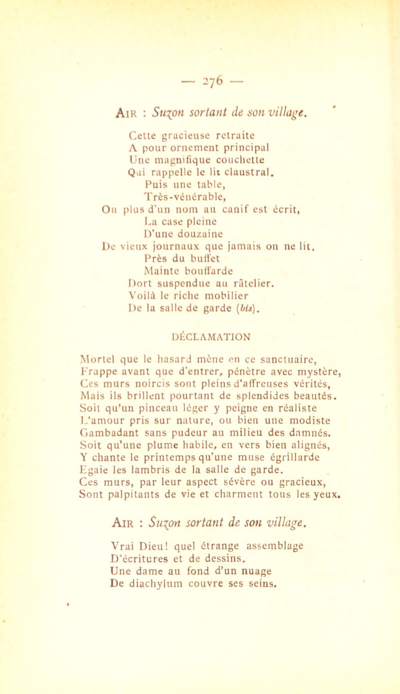 Air ; 5m:^o« sortant de son villaj^’e. Celte gracieuse retraite A pour ornement principal Une magnifique couchette Qui rappelle le lit claustral. Puis une table, Très-vénérable, Ou plus d'un nom au canif est écrit, La case pleine D’une douzaine De vieux journaux que jamais on ne lit. Près du buiVet Mainte bouffarde Dort suspendue au râtelier. Voilà le riche mobilier De la salle de garde [bit). DÉCLAMATION Mortel que le hasard mène en ce sanctuaire. Frappe avant que d'entrer, pénètre avec mystère. Ces murs noircis sont pleins d’affreuses vérités. Mais ils brillent pourtant de splendides beautés. Soit qu’un pinceau léger y peigne en réaliste L’amour pris sur nature, ou bien une modiste Gambadant sans pudeur au milieu des damnés. Soit qu’une plume habile, en vers bien alignés, Y chante le printemps qu'une muse égrillarde Egaie les lambris de la salle de garde. Ces murs, par leur aspect sévère ou gracieux. Sont palpitants de vie et charment tous les yeux. Air ; Sus^ort sortant de son village. Vrai Dieu! quel étrange assemblage D’écritures et de dessins. Une dame au fond d’un nuage De diachylum couvre ses seins.