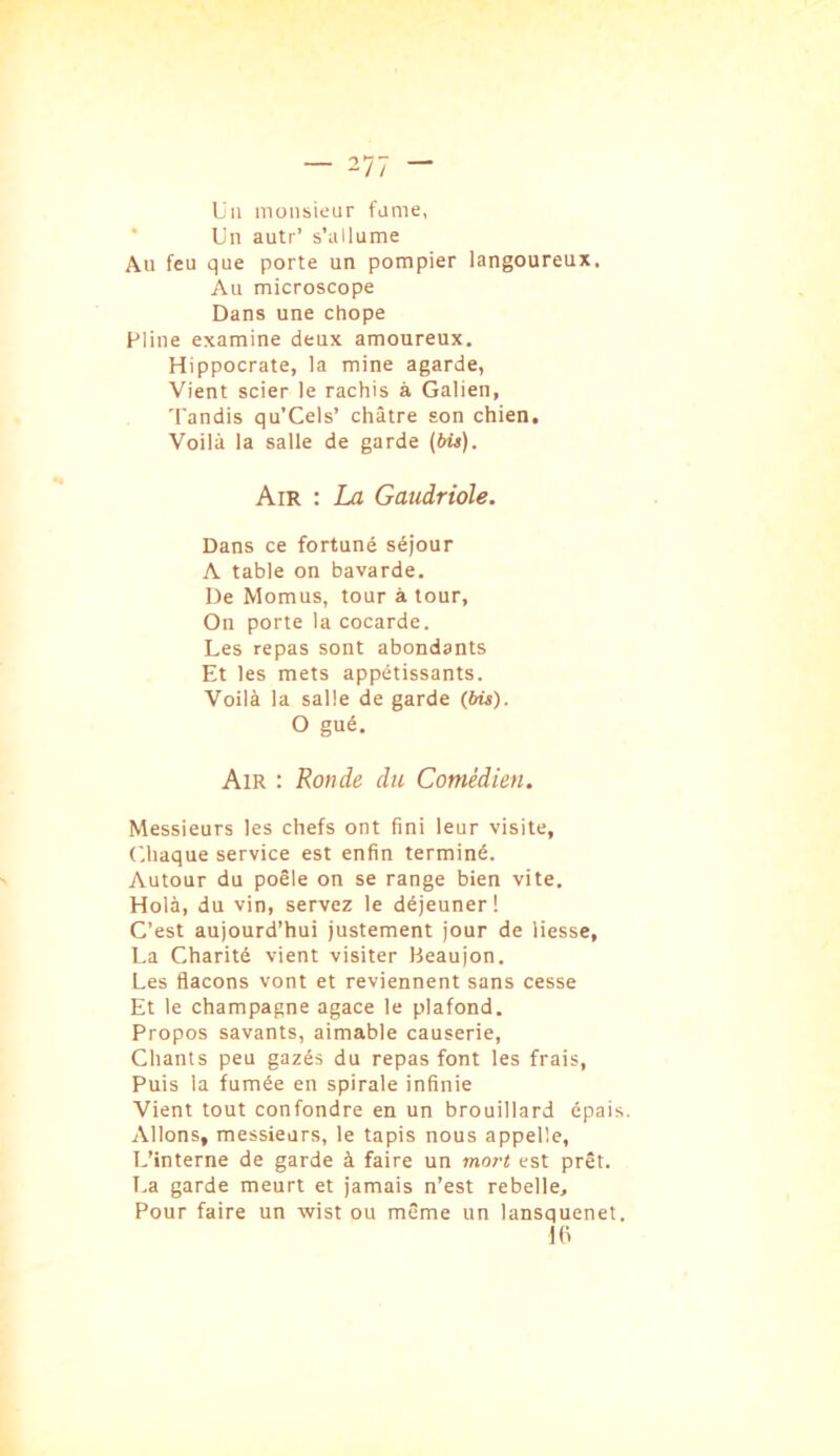 — ~11 — Un inüiisieur fume, ■ Un autr’ s’allume Au feu que porte un pompier langoureux. Au microscope Dans une chope Pline examine deux amoureux. Hippocrate, la mine agarde, Vient scier le rachis à Galien, Tandis qu’Cels’ châtre son chien. Voilà la salle de garde (bU). Air : La Gaudriole. Dans ce fortuné séjour A table on bavarde. De Momus, tour à tour. On porte la cocarde. Les repas sont abondants Et les mets appétissants. Voilà la salle de garde (bit). O gué. Air : Ronde du Comédien. Messieurs les chefs ont fini leur visite, C.haque service est enfin terminé. Autour du poêle on se range bien vite. Holà, du vin, servez le déjeuner! C’est aujourd’hui justement jour de liesse, La Charité vient visiter Heaujon. Les flacons vont et reviennent sans cesse Et le champagne agace le plafond. Propos savants, aimable causerie. Chants peu gazés du repas font les frais. Puis la fumée en spirale infinie Vient tout confondre en un brouillard épais. Allons, messieurs, le tapis nous appelle. L’interne de garde à faire un mo7't est prêt. T,a garde meurt et jamais n’est rebelle. Pour faire un wist ou même un lansquenet. 1(1