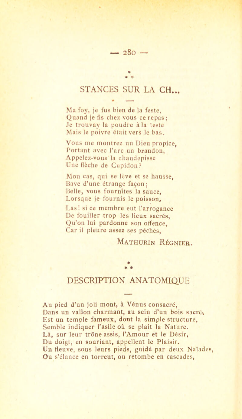 • * STANCHS SUR LA CH... Ma foy, je fus bien de la feste. Quand je fis chez vous ce repas; Je trouvay la poudre à la teste Mais le poivre était vers le bas. Vous me montrez un Dieu propice, Portant avec l’arc un brandon, Appelez-vous la chaudepisse Une flèche de Cupidon? Mon cas, qui se lève et se hausse, Bave d’une étrange façon ; Belle, vous fournîtes la sauce. Lorsque je fournis le poisson. Las! si ce membre eut l'arrogance De fouiller trop les lieux sacrés. Qu’on lui pardonne son offence, Car il pleure assez ses péchés, Mathurin Régnier. * * DESCRIPTION ANATOMIQUE Au pied d’un joli mont, à Vénus consacré, Dans un vallon charmant, au sein d’un bois sacré, Est un temple fameux, dont la simple structure, Semble indiquer l’asile où se plait la Nature. Là, sur leur trône assis, l’Amour et le Désir, Du doigt, en souriant, appellent le Plaisir. Un fleuve, sous leurs pieds, guidé par deux Naïades, Ou s’élance en torreut, ou retombe en cascades.