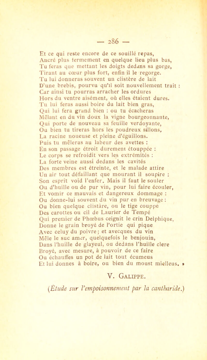 Et ce qui reste encore de ce souillé repas, Aucré plus termement en quelque lieu plus bas, Tu feras que mettant les doigts dedans sa gorge. Tirant au cœur plus fort, enfin il le regorge. Tu lui donneras souvent un clistère de lait D’une brebis, pourvu qu’il soit nouvellement trait : Car ainsi tu pourras arracher les ordures Hors du ventre aisément, où elles étaient dures. Tu lui feras aussi boire du lait bien gras. Qui lui fera grand bien : ou tu écacheras .Mêlant en du vin doux la vigne bourgeonnante. Qui porte de nouveau sa feuille verdoyante. Ou bien tu tireras hors les poudreux sillons, La racine noueuse et pleine d’éguillons. Huis tu mêleras au labeur des avettes : En son passage étroit durement étouppéc : Le corps se refroidit vers les extrémités : La forte veine aussi dedans les cavités Des membres est étreinte, et le malade attire Un air tout défaillant que mourant il soupire : Son esprit void l’enfer. Mais il faut le soûler Ou d’huille ou de pur vin, pour lui faire écouler. Et vomir ce mauvais et dangereux dommage ; Ou donne-lui souvent du vin pur en breuvage : Ou bien quelque clistàre, ou le tige couppé Des carottes ou cil de Laurier de Tempé Qui premier de Phœbus ceignit le crin Delphique, Donne le grain broyé de l’ortie qui pique Avec celuy du poivre; et avecques du vin Mêle le suc amer, quelquefois le benjouin. Dans l’huille de glayeul, ou dedans l’huille clere Broyé, avec mesure, à pouvoir de ce faire Ou échauffes un pot de lait tout écumeus Et lui donnes à boire, ou bien du moust mielleus, » V. Galippe. (Étude sur l’empoisonnement par la cantlmide.)