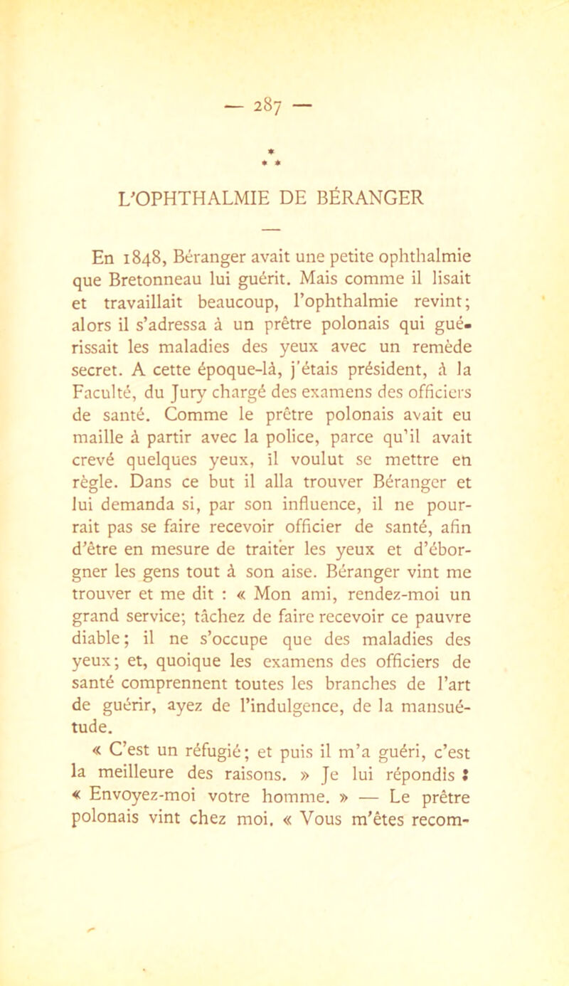 L'OPHTHALMIE DE BÉRANGER En 1848, Béranger avait une petite ophthalmie que Bretonneau lui guérit. Mais comme il lisait et travaillait beaucoup, l’ophthalmie revint; alors il s’adressa à un prêtre polonais qui gué. rissait les maladies des yeux avec un remède secret. A cette époque-là, j’étais président, à la Faculté, du Jury chargé des examens des officiers de santé. Comme le prêtre polonais avait eu maille à partir avec la police, parce qu’il avait crevé quelques yeux, il voulut se mettre en règle. Dans ce but il alla trouver Béranger et lui demanda si, par son influence, il ne pour- rait pas se faire recevoir officier de santé, afin d’être en mesure de traiter les yeux et d’ébor- gner les gens tout à son aise. Béranger vint me trouver et me dit ; « Mon ami, rendez-moi un grand service; tâchez de faire recevoir ce pauvre diable; il ne s’occupe que des maladies des yeux; et, quoique les examens des officiers de santé comprennent toutes les branches de l’art de guérir, ayez de l’indulgence, de la mansué- tude. « C’est un réfugié; et puis il m’a guéri, c’est la meilleure des raisons. » Je lui répondis î * Envoyez-moi votre homme. » — Le prêtre polonais vint chez moi. « Vous m’êtes recom-