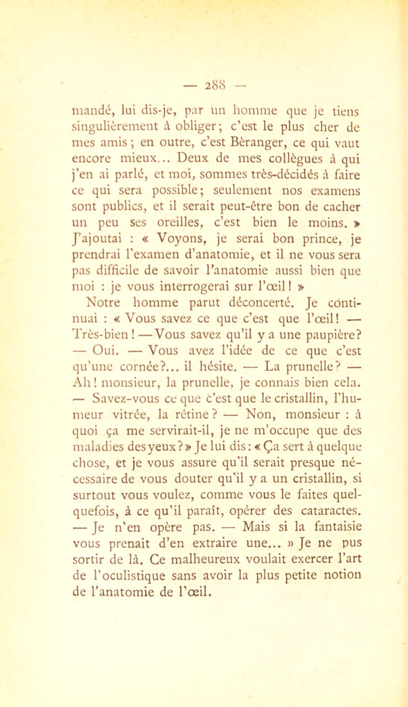 mandé, lui dis-je, par un homme que je liens singulièrement à obliger; c’est le plus cher de mes amis ; en outre, c’est Béranger, ce qui vaut encore mieux... Deux de mes collègues à qui j’en ai parlé, et moi, sommes très-décidés à faire ce qui sera possible; seulement nos examens sont publics, et il serait peut-être bon de cacher un peu ses oreilles, c’est bien le moins. » J’ajoutai : « Voyons, je serai bon prince, je prendrai l'examen d’anatomie, et il ne vous sera pas difficile de savoir l’anatomie aussi bien que moi : je vous interrogerai sur l’œil ! » Notre homme parut déconcerté. Je conti- nuai : « Vous savez ce que c’est que l’œil! — Très-bien ! —Vous savez qu’il y a une paupière? — Oui. — Vous avez l’idée de ce que c’est qu’une cornée?... il hésite. — La prunelle^ — Ah ! monsieur, la prunelle, je connais bien cela. — Savez-vous ce que c'est que le cristallin, l'hu- meur vitrée, la rétine? — Non, monsieur : à quoi ça me servirait-il, je ne m’occupe que des maladies desyeux?» Je lui dis: «Ça sert à quelque chose, et je vous assure qu’il serait presque né- cessaire de vous douter qu’il y a un cristallin, si surtout vous voulez, comme vous le faites quel- quefois, à ce qu’il paraît, opérer des cataractes. — Je n’en opère pas. — Mais si la fantaisie vous prenait d’en extraire une... » Je ne pus sortir de là. Ce malheureux voulait exercer l’art de l’oculistique sans avoir la plus petite notion de l’anatomie de l’œil.