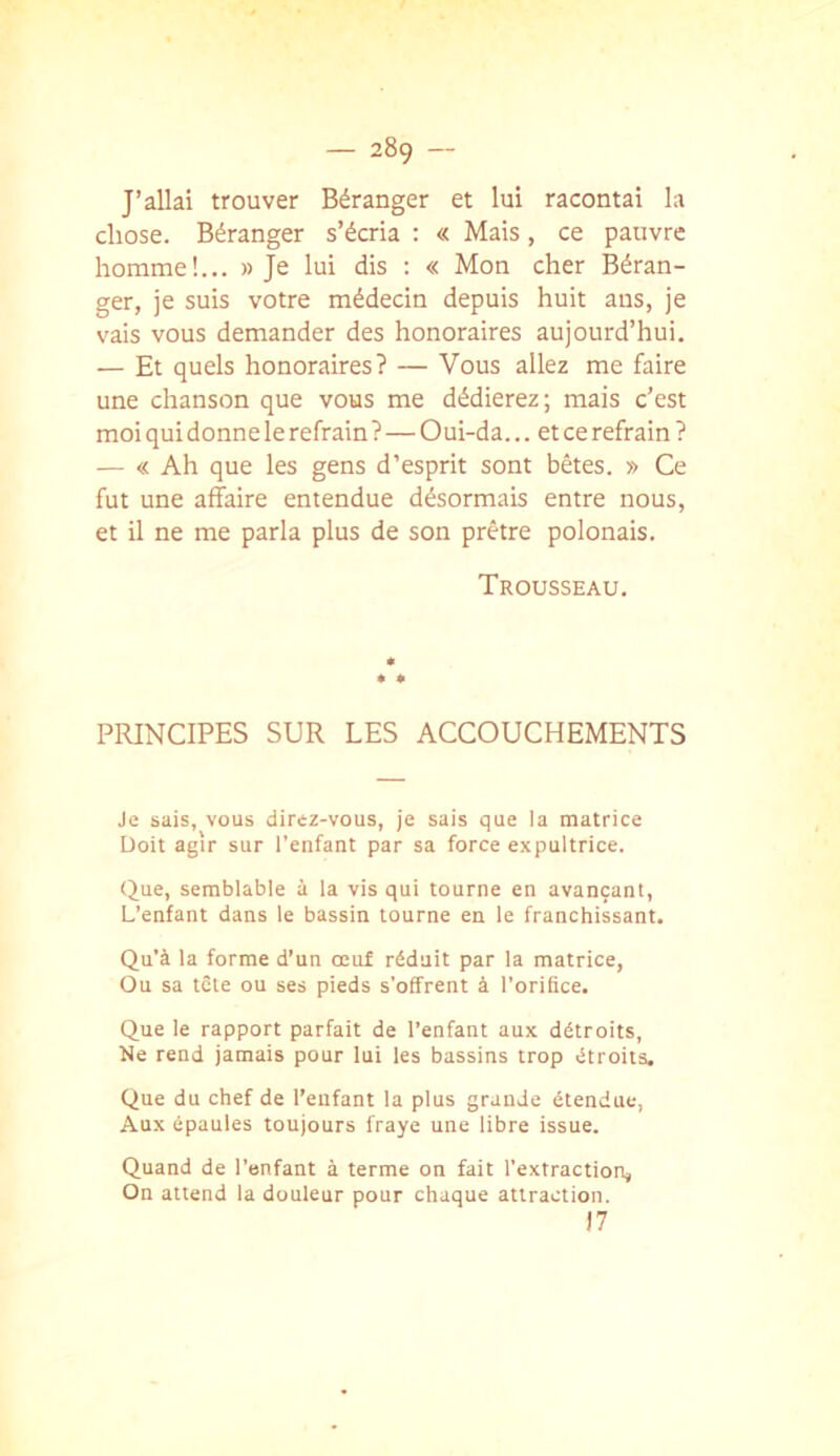 J’allai trouver Béranger et lui racontai la chose. Béranger s’écria : « Mais, ce pauvre homme!... » Je lui dis : « Mon cher Béran- ger, je suis votre médecin depuis huit ans, je vais vous demander des honoraires aujourd’hui. — Et quels honoraires? — Vous allez me faire une chanson que vous me dédierez; mais c’est moi qui donne le refrain ?—Oui-da... et ce refrain ? — « Ah que les gens d’esprit sont bêtes. » Ce fut une affaire entendue désormais entre nous, et il ne me parla plus de son prêtre polonais. Trousseau. PRINCIPES SUR LES ACCOUCHEMENTS Je sais, vous direz-vous, je sais que la matrice Doit agir sur l’enfant par sa force expultrice. Que, semblable à la vis qui tourne en avançant. L’enfant dans le bassin tourne en le franchissant. Qu’à la forme d’un oeuf réduit par la matrice. Ou sa tête ou ses pieds s’offrent à l’orifice. Que le rapport parfait de l’enfant aux détroits. Ne rend jamais pour lui les bassins trop étroits. Que du chef de l’enfant la plus grande étendue, Aux épaules toujours fraye une libre issue. Quand de l’enfant à terme on fait l’extraction, On attend la douleur pour chaque attraction. )7