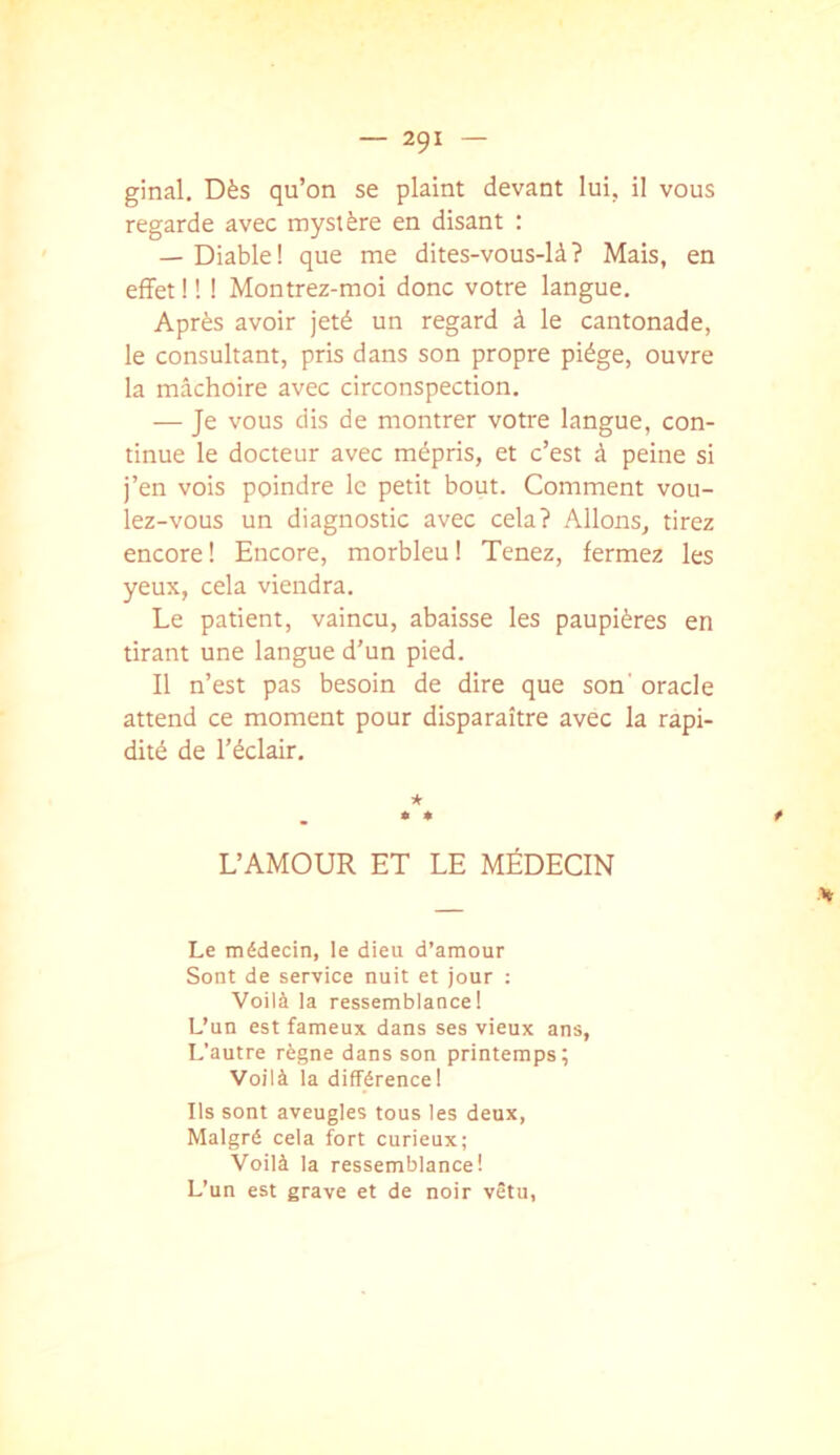 ginal. Dès qu’on se plaint devant lui, il vous regarde avec mystère en disant : — Diable! que me dites-vous-là? Mais, en effet ! ! ! Montrez-moi donc votre langue. Après avoir jeté un regard à le cantonade, le consultant, pris dans son propre piège, ouvre la mâchoire avec circonspection. — Je vous dis de montrer votre langue, con- tinue le docteur avec mépris, et c’est à peine si j’en vois poindre le petit bout. Comment vou- lez-vous un diagnostic avec cela? Allons, tirez encore ! Encore, morbleu ! Tenez, fermez les yeux, cela viendra. Le patient, vaincu, abaisse les paupières en tirant une langue d’un pied. Il n’est pas besoin de dire que son' oracle attend ce moment pour disparaître avec la rapi- dité de l’éclair. * * * f L’AMOUR ET LE MÉDECIN V Le médecin, le dieu d’amour Sont de service nuit et jour ; Voilà la ressemblance! L’un est fameux dans ses vieux ans. L’autre règne dans son printemps; Voilà la différence! Ils sont aveugles tous les deux. Malgré cela fort curieux; Voilà la ressemblance! L’un est grave et de noir vêtu,