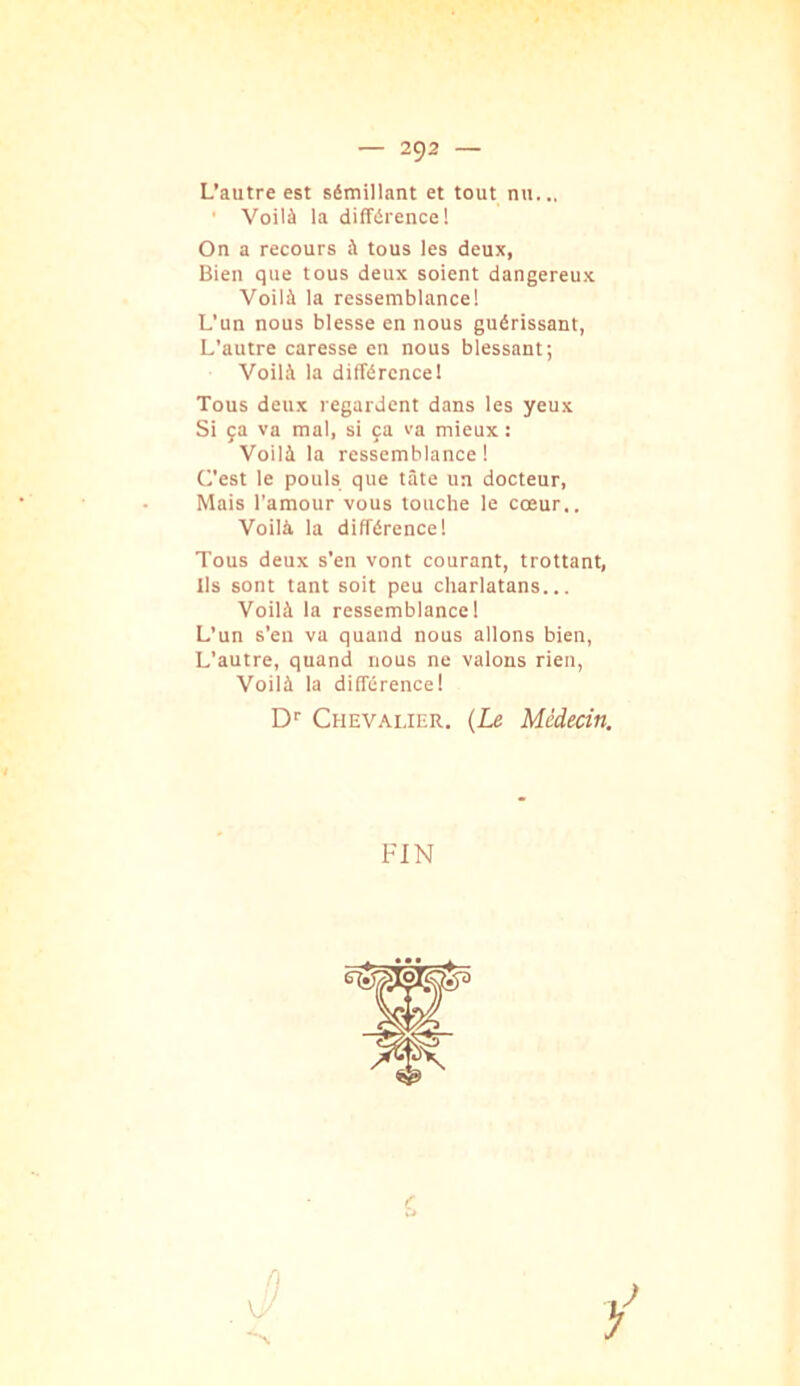 L’autre est sémillant et tout nu... ■ Voilà la différence! On a recours à tous les deux, Bien que tous deux soient dangereux Voilà la ressemblance! L’un nous blesse en nous guérissant, L’autre caresse en nous blessant; Voilà la différence! Tous deux regardent dans les yeux Si ça va mal, si ça va mieux: Voilà la ressemblance! C’est le pouls que tâte un docteur, Mais l’amour vous louche le cœur.. Voilà la différence! Tous deux s’en vont courant, trottant, Ils sont tant soit peu charlatans... Voilà la ressemblance! L’un s’eu va quand nous allons bien, L’autre, quand nous ne valons rien, Voilà la différence! D'' Chevalier. (Le Médecin. FIN n vy