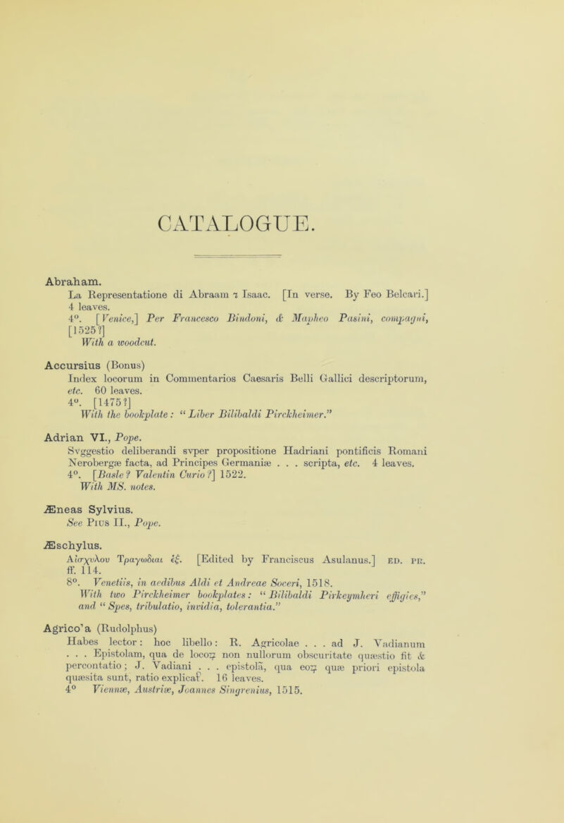 CATALOGUE. Abraham. La Representations di Abraam i Isaac. [In verse. By Feo Belcari.] 4 leaves. 4°. [ Venice,] Per Francesco Bindoni, A Mavheo Pasini, Compaqni, [1525?] With a woodcut. Accursius (Bonus) Index locorum in Commentaries Caesaris Belli Gallici descriptorum, etc. 60 leaves. 4°. [1475?] With the bookplate : “ Liber Bilibaldi Pirckheimcr.” Adrian VI., Pope. Svggestio deliberandi svper propositions Hadriani pontificis Romani Nerobergae facta, ad Principes Germaniae . . . scripta, etc. 4 leaves. 4°. [Basle? Valentin Curio?] 1522. With MS. notes. ASneas Sylvius. See Pius II., Pope. ACschylus. Ahr^yXov TpaywSuu e£. [Edited by Franciscus Asulanus.] ed. pr. ff. 114. 8°. Venetiis, in aedibus Aldi ct Andreae Soceri, 1518. With two Pirckheimer bookplates: “Bilibaldi Pirkeymlieri effigies” and “ Spes, tribulatio, invidia, tolerantia.” Agrico’a (Rudolphus) Habes lector: hoc libello: R. Agricolae ... ad J. Vadianum . . . Epistolam, qua de loco^ non nullorum obscuritate quaestio fit & percontatio; J. Vadiani . . . epistola, qua eo^i quae priori epistola quaesita sunt, ratio explicaP. 16 leaves. 4° Viennse, Austrise, Joannes Singrenius, 1515.