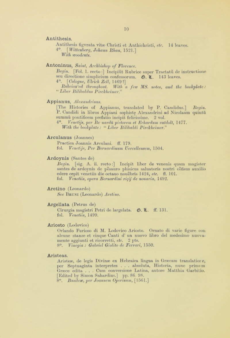 Antithesis. Antithesis figvrata vitae Christi et Anthichristi, etc. 14 leaves. 4°. [ Wittenberg, Johann Bhau, 1521.] With woodcuts. Antoninus, Saint, Archbishop of Florence. Begin. [Fol. 1. recto:] Incipiut Rubrice super Tractatu de instructione seu directione simplicium confessorum, (0. It. 143 leaves. 4°. [Cologne, Ulrich Zell, 1469?] Bubrica'ed throughout. With a few MS. notes, and the bookplate: “ Liber Bilibaldus Pirckheimer.” Appianus, Alexandrinus. [The Histories of Appianus, translated by P. Candidus.] Begin. P. Candidi in libros Appiani sophiste Alexandrini ad Nicolaum quintu summu pontificem prefatio incipit felicissime. 2 vol. 4°. Venetijs, per Be nardu pictorem et Erhardum ratdolt, 1477. With the bookplate : “ Liber Bilibaldi Pirckheimer.” Arculanus (Joannes) Practica Joannis Arculani. If. 179. fob Venetijs, Per Bernardinum Uercellensem, 1504. Ardoynis (Santes de) Begin, [sig. A. ii. recto:] Incipit liber de venenis quam magister santes de ardoynis de pesauro phisicus saluatoris nostri cofisus auxilio edere cepit venetiis die octauo nouebris 1424, etc. fl. 101. fol. Venetiis, opera Bernardini riiftj de nouaria, 1492. Aretino (Leonardo) See Bruni (Leonardo) Aretino. Argellata (Petrus de) Cirurgia magistri Petri de largelata. 3. It. ff. 131. fol. Venetiis, 1499. Ariosto (Lodovico) Orlando Furioso di M. Lodovico Ariosto. Ornato di varie figure con alcune stanze et cinque Canti d’ un nuovo libro del medesimo nuova- mente aggiunti et ricorretti, etc. 2 pts. 8°. Vinegia : Gabriel Giolito de Ferrari, 1550. Aristeas. Aristere, de legis Divime ex Hebraica lingua in Grsecam translatiore, per Septuaginta interpretes . . . absoluta, Historia, nunc primum Grsece edita . . . Cum conversione Latina, autore Matthia Garbilio. [Edited by Simon Sahardius.] pj). 86. 98. 8°. Basilese, per Joannem Oporinum, [1561.]