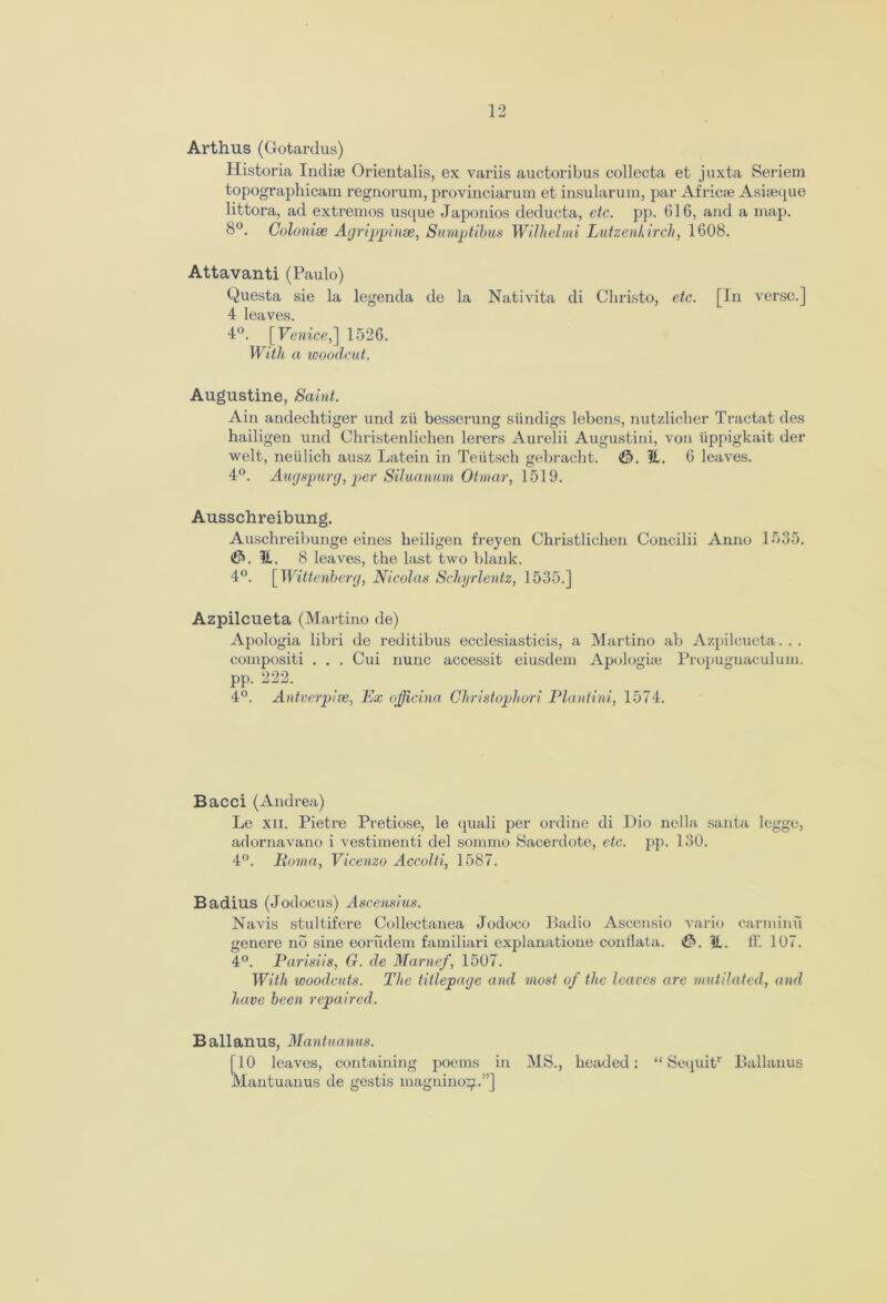 Arthus (Gotardus) Historia Indise Orientalis, ex variis auctoribus collecta et juxta Seriem topographicam regnorum, provinciarum et insularum, par Africie Asiajque littora, ad extremos usque Japonios deducta, etc. pp. 616, and a map. 8°. Colonise Agrippinse, Sumptibus Wilhelini Lutzenkirch, 1608. Attavanti (Paulo) Questa sie la legenda de la Nativita di Christo, etc. [In verse.] 4 leaves. 4°. [Venice, ] 1526. With a woodcut. Augustine, Saint. Ain andechtiger und zii besserung siindigs lebens, nutzlicher Tractat des hailigen und Christenlichen lerers Aurelii Augustini, von iippigkait der welt, neiilich ausz Latein in Teiitsch gebracht. ©. 51. 6 leaves. 4°. Augspurg, per Siluanum Otmar, 1519. Ausschreibung. Auschreibunge eines beiligen freyen Christlichen Concilii Anno 1535. H. 8 leaves, the last two blank. 4°. [Wittenberg, Nicolas Schyrlentz, 1535.] Azpilcueta (Martino de) Apologia libri de reditibus ecclesiasticis, a Martino ab Azpilcueta. . . eompositi . . . Cui nunc accessit eiusdem Apologue Propugnaculuin. pp. 222. 4°. Antverpise, Ex ojjicina Christopher i Plantini, 1574. B acci (Andrea) Le xn. Pietre Pretiose, le quali per online di Dio nella santa legge, adornavano i vestimenti del sommo Sacerdote, etc. pp. 130. 4°. Roma, Vicenzo Accolti, 1587. Badius (Jodocus) Ascensius. Navis stultifere Collectanea Jodoco Badio Ascensio vario carniinu genere no sine eorudem familiari explanatione conllata. (0. K.. ff. 107. 4°. Parisiis, G. de Marnef, 1507. With woodcuts. The titlepage and most of the leaves are mutilated, and have been repaired. B allanus, Mantuanus. [10 leaves, containing poems in MS., headed: “ Scquit1' Ballanus Mantuanus de gestis magnino^.”]