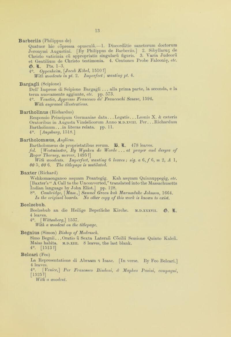 Barberiis (Philippus de) Quatuor hie copressa opuscula.—1. Discordatie sanctorum doctorum Jeronymi Augustini. [By Philippus de Barberiis.] 2. Sibyllaru^ de Christo vaticinia cu appropriatis singularii figuris. 3. Varia Judeoru et Gentilium de Christo testimonia. 4. Centones Probe Falconie, etc. (©.it. Pts. 1-3. 4°. Oppenheim, [ Jacob Kobel, 1510?] With woodcuts in pt. 2. Imperfect; wanting pt. 4. Bargagli (Scipione) Dell’ Imprese di Scipione Bargagli . . . alia prima parte, la seconda, e la terza nuovamente aggiunte, etc. pp. 573. 4°. Venetia, Appresso Francesco de’ Franceschi Senese, 1594. With engraved illustrations. Bartholinus (Richardus) Responsio Principum Germaniae data. . .Legatis. . .Leonis X. ife cseteris Oratoribus in Augusta Yindelicorum Anno m.d.xviii. Per. . .Richardum Bartholinum. . .in literas relata. pp. 11. 4°. [Augsburg, 1518.] Bartholomaens, Anglicus. Bartholonneus de proprietatibus rerum. 33. it. 478 leaves. fol. [Westminster, By Wynken de Worde . . . at prayer and desyre of Roger Thorney, mercer, 1495?] With icoodcuts. Imperfect, wanting 6 leaves : sig. a 6, / G, m 2, A 1, 00 5, 00 6. The titlepage is mutilated. Baxter (Richard) Wehkomaonganoo asquam Peantogig. Kah asquam Quinnuppegig, etc. [Baxter’s “ A Call to the Unconverted,” translated into the Massachusetts Indian language by John Eliot.] pp. 128. 8°. Cambridge, [Jfas.v.,] Samuel Green hah Marmadulce Johnson, 16G4. In the original boards. No other copy of this work is known to exist. Beelzebub. Beelzebub an die Heilige Bepstliche Kirche. m.d.xxxvii. ©. it. 4 leaves. 4°. [ Wittenberg,] 1537. With a icoodcut on the titlepage. Begnius (Simon) Bishop of Modrusch. Simo Begnii. . . Oratio u Sexta Lateral! Cbcilii Sessionc Quinto Kaleii. Maias habita. m.d.xiii. 8 leaves, the last blank. 4°. [1513?] Belcari (Feo) La Representatione di Abraam a Isaac. [ In verse. By Feo Belcari.] 4 leaves. 4°. [Venice,] Per Francesco Bindoni. <f Mapheo Pasini, compaani. [1525?] ‘ With a woodcut.