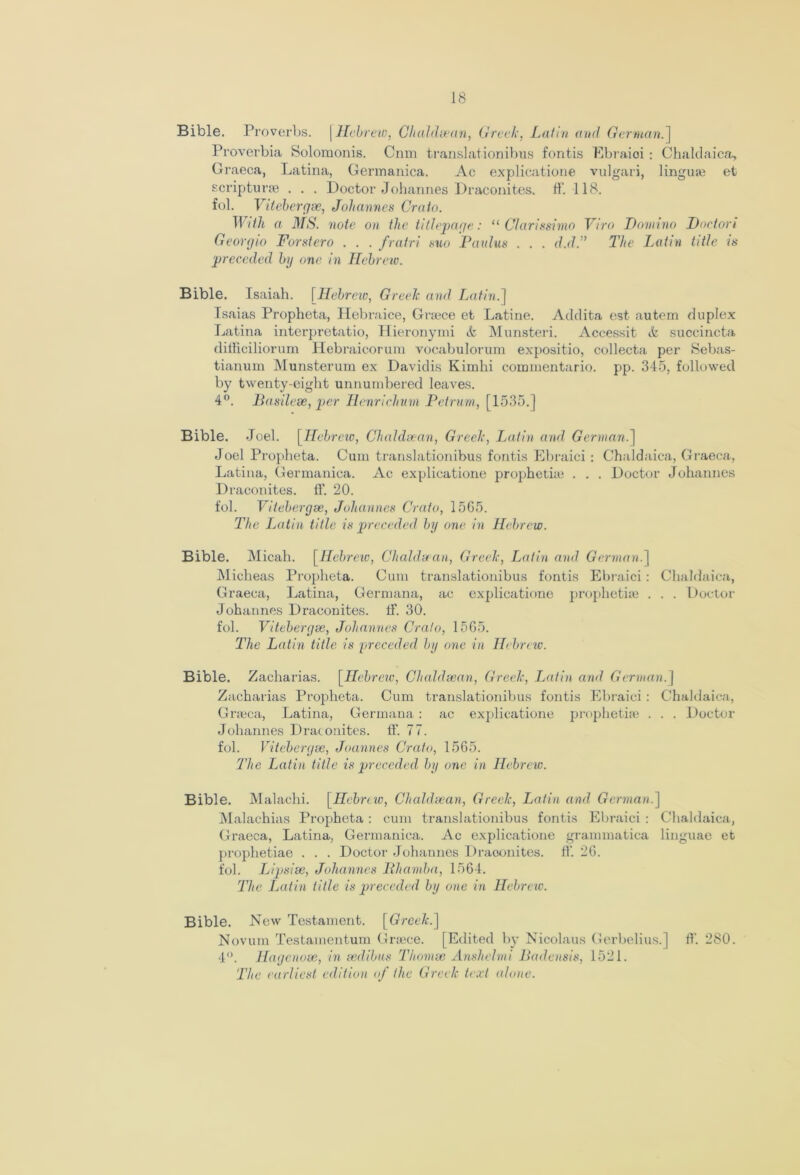 Bible. Proverbs. \ Hebrew, Chaldsean, Greek, Latin and German.] Proverbia Solomonis. Cnm translationibus fontis Ebraioi : Chaldaica, Graeca, Latina, Germanica. Ac explicatione vulgari, linguse et scripturse . . . Doctor Johannes Draconites. ft’. 118. fol. Vitebergse, Johannes Crato. With a MS. note on the titlepage: “ Clarissimo Viro Domino Dnctori Georgio Forstero . . . fratri suo Paulus . . . d.d.” The Latin title is 'preceded by one in Hebraic. Bible. Isaiah. | Hebrew, Greek and Latin.'] Isaias Propheta, Hebraice, Gnece et Latine. Addita est autern duplex Latina interpretatio, Hieronymi & Munsteri. Accessit & succincta difficiliorum Hebraicorum vocabulorum expositio, collecta per Sebas- tianum Munsterum ex Davidis Kimlii commentario. pp. 345, followed by twenty-eight unnumbered leaves. 4°. Basilese, per Henrichum Peirum, [1535.] Bible. Joel. [Hebrew, Chaldsean, Greek, Latin and German.] Joel Propheta. Cum translationibus fontis Ebraici : Chaldaica, Graeca, Latina, Germanica. Ac explicatione prophetke . . . Doctor Johannes Draconites. ff. 20. fol. Vitebergse, Johannes Crato, 15G5. The Latin title is preceded by one in Hebrew. Bible. Micah. [Hebraic, Chaldsean, Greek, Latin and German.] Mieheas Propheta. Cum translationibus fontis Ebraici: Chaldaica, Graeca, Latina, Germana, ac explicatione prophetke . . . Doctor Johannes Draconites. If. 30. fol. Vitebergse, Johannes Crato, 15G5. The Latin title is preceded by one in Hebrew. Bible. Zacharias. [Hebrew, Chaldsean, Greek, Latin and German.] Zacharias Propheta. Cum translationibus fontis Ebraici: Chaldaica, Grreca, Latina, Germana: ac explicatione prophetke . . . Doctor Johannes Draconites. ff 77. fol. Vitebergse, Joannes Crato, 1565. The Latin title is preceded by one in Hebrew. Bible. Malachi. [Hebrew, Chaldsean, Greek, Latin and German.] Malachias Propheta : cum translationibus fontis Ebraici : Chaldaica, Graeca, Latina, Germanica. Ac explicatione grammatica linguae et prophetiae . . . Doctor Johannes Draconites. ff. 2G. fob Lipsise, Johannes Bhamba, 1564. The Latin title is preceded by one in Hebrew. Bible. New Testament. [Greek.] Novum Testamentum Graece. [Edited by Nicolaus Gerbelius.] ft'. 280. 4°. Hagenose, in sedibus Thomse Anshelmi Badensis, 1521. The earliest edition of the Greek text alone.