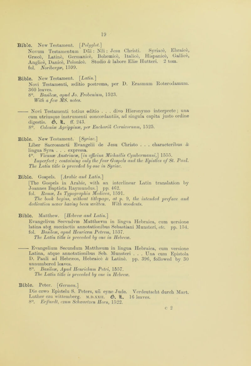 Bible. New Testament. [Polyglot.] Novum Testamentum Dhi : Nfi : Jesu Greece, Latine, Germanice, Bohemice, Anglice, Danice, Polonice fol. Noribergse, 1599. Christi. Syriace, Ebraice, Italice, Hispanice, Gallice, Studio & labore Eliee Hutteri. 2 tom. Bible. New Testament. [Latin.] Novi Testamenti, teditio postrema, per D. Erasmum Roterodamum. 360 leaves. 8°. Basilese, apud Jo. Frobenium, 1523. With a few MS. notes. ■ Novi Testamenti totius editio . . . divo Hieronymo interprete; una cum utriusque instrumenti concordantiis, ad singula capita justo ordine digestis. It. ff. 243. 8°. Colonise Agrippinse, per Euchariu Ceruicornum, 1525. Bible. New Testament. [Syriac.] Liber Sacrosancti Evangelii de Jesu Christo . . . characteribus & lingua Syra . . . expressa. 4°. Viennse Austriacse, [/a officina Michaelis Cymbermanni,] 1555. Imperfect; containing only the four Gospels and the Epistles of St. Paul. The Latin title is preceded by one in Syriac. Bible. Gospels. [Arabic and Latin.] [The Gospels in Arabic, with an interlinear Latin translation by Joannes Baptista Raymundus.] pp. 462. fol. Romse, In Typographia Medicea, 1591. The book begins, without titlepage, at p. 9, the intended preface and dedication never having been written. With woodcuts. Bible. Matthew. [Hebrew and Latin.] Evangelivm Secvndvm Matthjevm in lingva Hebraica, cum uersione latina atc^g succinctis annotationibus Sebastiani Munsteri, etc. pp. 154. fol. Basilese, apud Henricvm Petrmn, 1537. The Latin title is preceded by one in Hebrew. Evangelium Secundum Matthaeum in lingua Hebraica, cum versione Latina, atque annotationibus Seb. Munsteri . . . Una cum Epistola 1). Pauli ad Hebrteos, Hebraice & Latine. pp. 396, followed by 30 unnumbered leaves. 8°. Basilese, Apud Henrichum Petri, 1557. The Latin title is preceded by one in Hebrew. Bible. Peter. [German.] Die czwo Epistelu S. Peters, uu eyne Jude. Verdeutscht durch Mart. Luther czu wittemberg. m.d.xxii. 16 leaves. 8°. Erffurdt, czum Schwartzen Horn, 1522. c 2