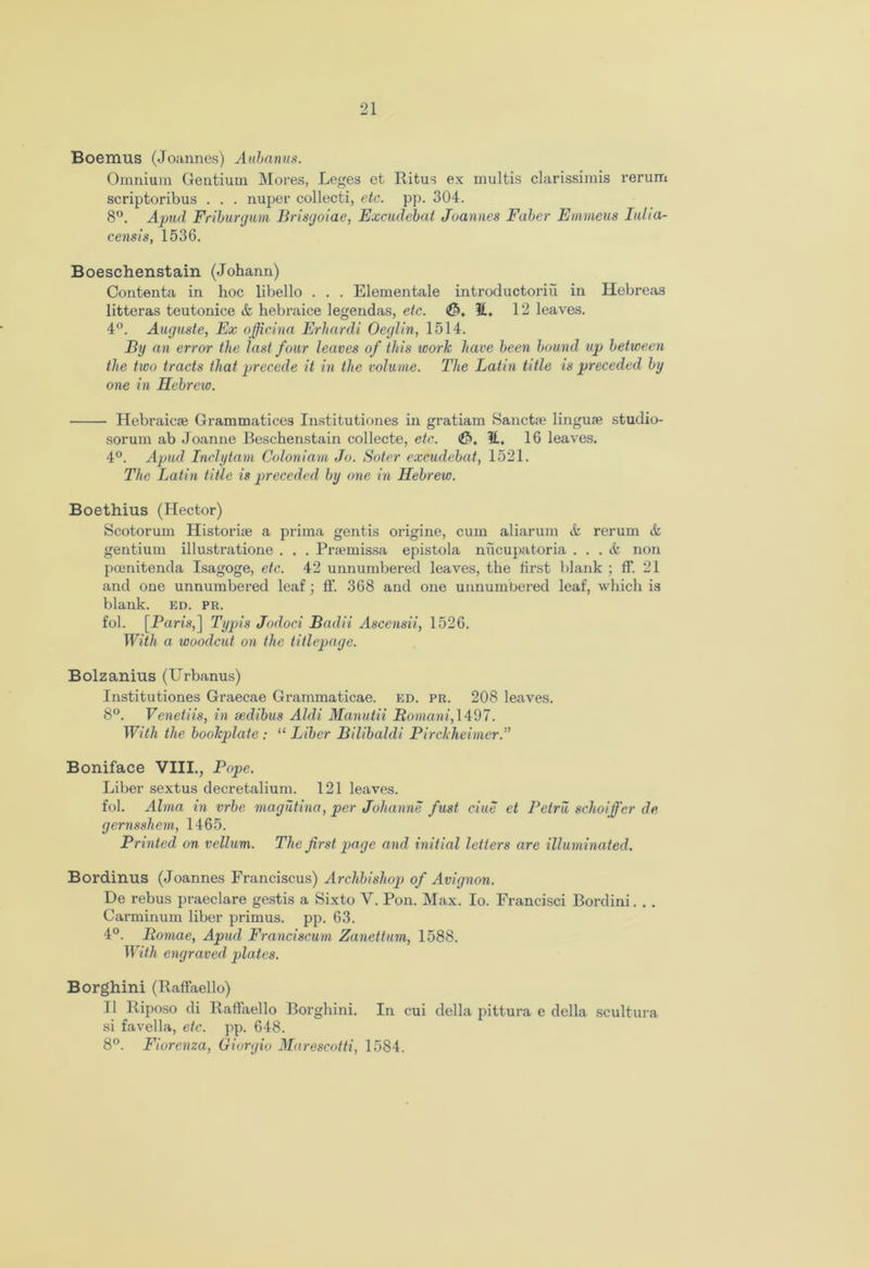 Boemus (Joannes) Aubanus. Omnium Gentium Mores, Leges et Ritus ex multis clarissimis rerum scriptoribus . . . nuper collecti, etc. pp. 304. 8°. Apud Friburgum Brisgoiae, Excudebat Joannes Faber Emmeus Iulia- censis, 1536. Boeschenstain (Johann) Contenta in hoc libello . . . Elementale introductoriu in Hebreas litteras teutonice & hebraice legendas, etc. E, 12 leaves. 4°. Auguste, Ex officina Erhardi Oeglin, 1514. By an error the last four leaves of this work have been bound up between the two tracts that precede it in the volume. The Latin title is preceded by one in Hebrew. Hebraic® Grammatices Institutiones in gratiam Sanct® linguae studio- sorurn ab Joanne Beschenstain collecte, etc. <&, 11. 16 leaves. 4°. Apud Inclytam Coloniam Jo. Soter excudebat, 1521. The Latin title is preceded by one in Hebrew. Boethius (Hector) Scotorum Histori® a prima gentis origine, cum aliarum <fc rerum it gentium illustratione . . . Prtemissa epistola niicupatoria ... & non pcenitenda Isagoge, etc. 42 unnumbered leaves, the first blank ; ff. 21 and one unnumbered leaf; ff. 368 and one unnumbered leaf, which is blank, ed. pr. fol. [Paris,] Typis Jodoci Badri Asccnsii, 1526. With a woodcut on the titlepage. Bolzanius (Urbanus) Institutiones Graecae Grammaticae. ed. pr. 208 leaves. 8°. Venetiis, in sedibus Aldi Manutii Romani, 1497. With the bookplate : “ Liber Bilibaldi Pirckheirncr.” Boniface VIII., Pope. Liber sextus decretalium. 121 leaves. fol. Alma in vrbe magutina, per Johanne fust due et Pctru schoijfcr de gernsshem, 1465. Printed on vellum. The first page and initial letters are illuminated. Bordinus (Joannes Franciscus) Archbishop of Avignon. De rebus praeclare gestis a Sixto V. Pon. Max. Io. Francisci Bordini. . . Carminum liber primus, pp. 63. 4°. Romae, Apud Franciscum Zanettum, 1588. With engraved plates. Borghini (Raffaello) II Riposo di Raffaello Borghini. In cui della pittura e della scultura si favella, etc. pp. 648. 8°. Fiorenza, Giorgio Marescotti, 1584.