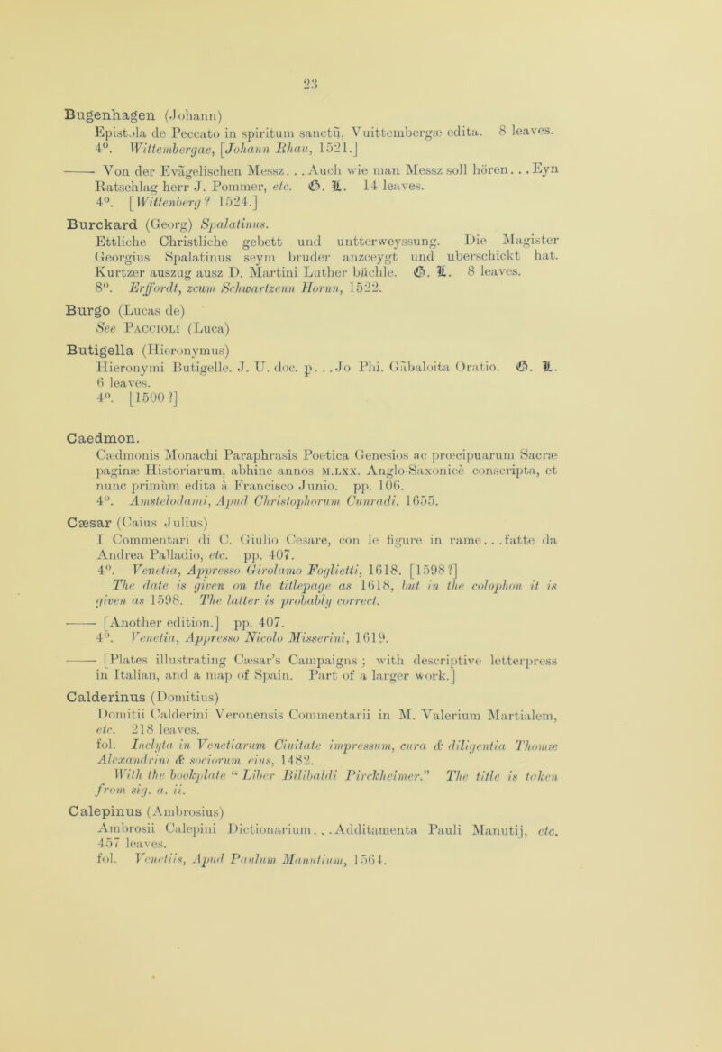 Bugenhagen (.Johann) Epistola cle Peccato in spiritual sanctu, Vuittembergae edita. 8 leaves. 4°. Wittembergae, [Johann Mh.au, 1521.] Yon der Evagelischen Messz. . .Audi wie man Messz soil horen.. .Eyn Ratschlag herr J. Pommer, etc. «£>. H. 14 leaves. 4°. [Wittenberg? 1524.] Burckard (Georg) Spalatinus. Ettliche Christlidie gebett und untterweyssung. Die Magister Georgius Spalatinus seym bruder anzceygt und uberschickt hat. Kurtzer auszug ausz D. Martini Luther bikchle. <£*>. If.. 8 leaves. 8°. Erffordt, zcum Schwartzenn Horan, 1522. Burgo (Lucas de) See Paccioli (Luca) Butigella (Hieronymus) Hieronymi Butigelle. 3. U. doc. n. . .Jo Plii. Gabaloita Oratio. <£>. 11. 6 leaves. 4°. [1500 ?] Caedmon. Ctedmonis Monachi Paraphrasis Poetica Genesios ne proeeipuarum Sacra1 pagime Historiarum, abhinc annos m.lxx. Anglo-Saxonice conscripta, et nunc priminn edita a Francisco Junio. pp. 106. 4°. Amstelodami, Apud Christoph ovum Cunradi. 1655. Csesar (Caius Julius) I Commentari di C. Giulio Cesare, con le figure in rame...fatte da Andrea Palladio, etc. pp. 407. 4°. Venetia, Appresso Girolamo Foglietti, 1618. [1598?] The date is given on the titlepage as 1618, but in the colophon it is given as 1598. The latter is probably correct. • [Another edition.] pp. 407. 4°. Venetia, Appresso Nicolo Misserini, 1619. [Plates illustrating Csesar’s Campaigns ; with descriptive letterpress in Italian, and a map of Spain. Part of a larger work.] Calderinus (Domitius) Domitii Calderini Veronensis Commentarii in M. Yalerium Martialem, etc. 218 leaves. fob Inclyta in Venetiarum Ciuitate impressum, cura & diligenfia Tliomse Alexandrini & sociorum eius, 1482. With the. bookplate “ Liber Bilibaldi Pirckheimer.” The title is taken from sig. a. ii. Calepinus (Ambrosius) Arabrosii Calepini Dictionarium. .. Additamenta Pauli Manutij, etc. 457 leaves. fol. Venetiis, Apvd PauJum Manufium, 1564.