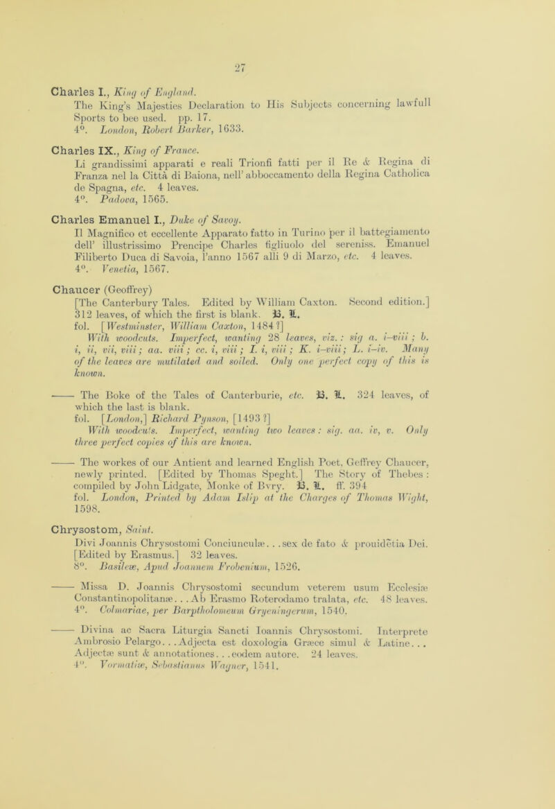 Charles I., King of England. The King’s Majesties Declaration to His Subjects concerning lawful 1 Sports to bee used. pp. 17. 4°. London, Hubert Earlier, 1G33. Charles IX., King of France. Li grandissimi apparati e reali Trionfi fatti per il He it Regina di Franza nel la Citta di Baiona, nell’ abboccamento della Regina Catholica de Spagna, etc. 4 leaves. 4°. Padova, 1565. Charles Emanuel I., Duke of Savoy. II Magnifico ot eccellente Apparato fatto in Torino per il battegiamento dell’ illustrissimo Prencipe Charles figliuolo del sereniss. Emanuel Filiberto Duca di Savoia, l’anno 1567 alii 0 di Marzo, etc. 4 leaves. 4°. Venetia, 1567. Chaucer (Geoffrey) [The Canterbury Tales. Edited by William Caxton. Second edition.] 312 leaves, of which the first is blank. 13. It. fob [ Westminster, William Caxton, 1484?] With woodcuts. Imperfect, wanting 28 leaves, viz. : sig a. i-vm ; b. i, ii, vii, viii; aa. viii; cc. i, viii; I. i, viii; K. i-viii; L. i-iv. Many of the leaves are mutilated and soiled. Only one perfect copy of this is known. ■ The Poke of the Tales of Canterburie, etc. 13. it. 324 leaves, of which the last is blank. fob [London,] Richard Pynson, [1493 ?] With woodcuts. Imperfect, wanting two leaves : sig. aa. iv, v. Only three perfect copies of this are known. The workes of our Antient and learned English Poet, Geffrey Chaucer, newly printed. [Edited by Thomas Speght.] The Story of Thebes : compiled by John Lidgate, Monke of Bvry. 13. 31. ff. 394 fob London, Printed by Adam Ish'21 at the Charges of Thomas Wight, 1598. Chrysostom, Saint. Divi Joannis Chrysostomi Conciuncuke. . .sex de fato & prouidetia Dei. [Edited by Erasmus.] 32 leaves. 8°. Basilese, Apud Joannem Frobenium, 1526. Missa D. Joannis Chrysostomi secundum veterem usum Ecolesire Constantinopolitanse. . .Ab Erasmo Roterodamo tralata, etc. 48 leaves. 4°. Col marine, per Barpfholomeum Gryeningerum, 1540. Divina ac Sacra Liturgia Sancti Ioannis Chrysostomi. Interpret© Ambrosio Pelargo. . . Adjecta est doxologia Gr;ece simul it Latino. . . Adject re sunt it annotationes. . . eodem autore. 24 leaves. 4°. Formative,, Sebastianus Wagner, 1541.