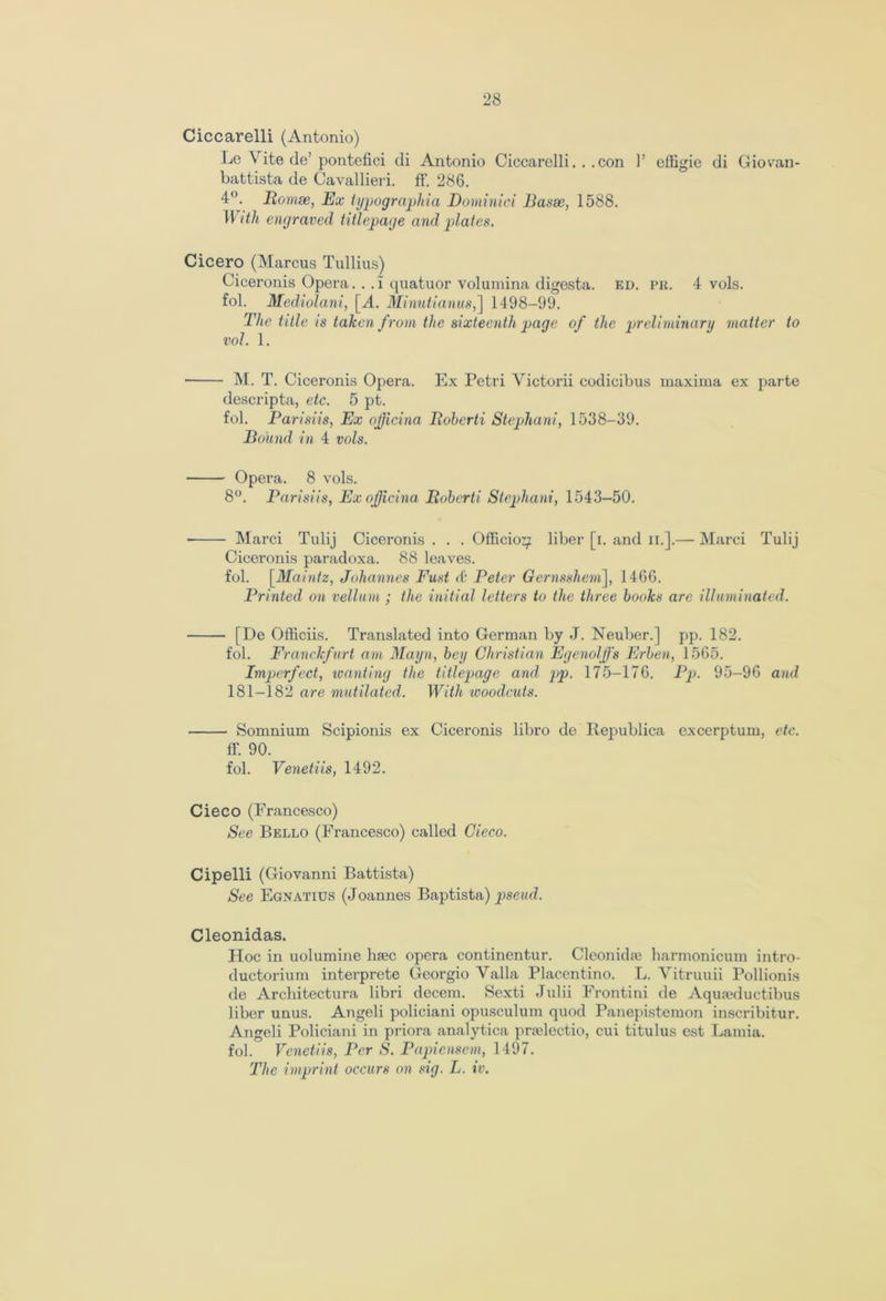 Ciccarelli (Antonio) Le Vite de’ pontefici di Antonio Ciccarelli... con 1’ effigie di Giovan- battista de Cavallieri. ft'. 286. 4°. Romse, Ex typographic^ Dominici Basse, 1588. With engraved titlepage and plates. Cicero (Marcus Tullius) Ciceronis Opera. . . i quatuor volumina digesta. ed. pr. 4 vols. fol. Mediolani, [A. Minutianus,] 1498-99. The title is taken from the sixteenth page of the preliminary matter to vol. 1. M. T. Ciceronis Opera. Ex Petri Victorii codicibus maxima ex parte descripta, etc. 5 pt. fol. Parisiis, Ex ofjicina Roberta Stephan!, 1538-39. Bound in 4 vols. Opera. 8 vols. 8°. Parisiis, Ex ofjicina Roberti Stephani, 1543-50. Marci Tulij Ciceronis . . . Officio^ liber [i. and n.].— Marci Tulij Ciceronis paradoxa. 88 leaves. fol. [Maintz, Johannes Fust & Peter Gernsshem], 1466. Printed on vellum ; the initial letters to the three books are illuminated. [De Officiis. Translated into German by J. Neuber.] pp. 182. fol. Franclcfurt am Mayn, bey Christian Egenolffs Erben, 1565. Imperfect, wanting the titlepage and pp. 175-176. Pp. 95-96 and 181-182 are mutilated. With woodcuts. Somnium Scipionis ex Ciceronis libro de Republica excerptum, etc. ff. 90. fol. Venetiis, 1492. Cieco (Francesco) See Bello (Francesco) called Cieco. Cipelli (Giovanni Battista) See Egnatius (Joannes Baptista) pseud. Cleonidas. Hoc in uolumine h<nec opera continentur. Cleonidie liarmonicum intro- ductorium interprete Georgio Valla Placentino. L. Vitruuii Pollionis de Architectura libri decern. Scxti Julii Frontini de Aqureductibus liber unus. Angeli policiani opusculum quod Panepistemon inscribitur. Angeli Policiani in priora analytica pmelectio, cui titulus est Lamia, fol. Venetiis, Per S. Papienscm, 1497. The imprint occurs on sig. L. iv.
