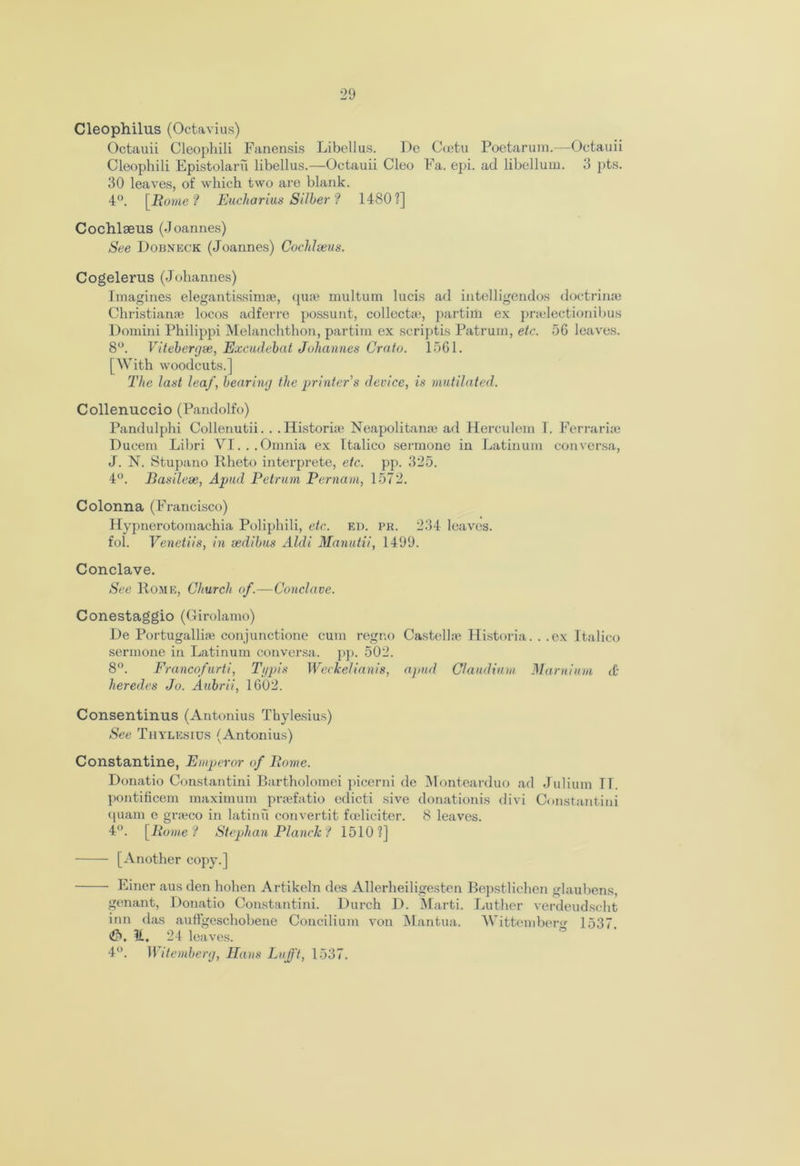 Cleophilus (Octavius) Octauii Cleophili Fanensis Libellus. De Coetu Poetarum.—Octauii Cleophili Epistolaru libellus.—Octauii Cleo Fa. epi. ad libellum. 3 pts. 30 leaves, of which two are blank. 4°. [Rome? Eucharius Silber? 1480?] Cochlseus (Joannes) See Dobneck (Joannes) Cocldseus. Cogelerus (Johannes) Imagines elegantissim*, quae multum lucis ad intelligendos doctrinae Christianae locos adferre possunt, collect*, partim ex pnclectionibus Domini Philippi Melanchthon, partim ex scriptis Patrum, etc. 56 leaves. 8°. Vitebergse, Excudehat Johannes Crato. 1561. [With woodcuts.] The last leaf, bearing the printer's device, is mutilated. Collenuccio (Pandolfo) Pandulphi Collenutii. . . Historian Neapolitan* ad Herculem I. Ferrari* Ducem Libri VI... Omnia ex Italico sermone in Latinum con versa, J. N. Stupano Rheto interprete, etc. pp. 325. 4°. Basilese, Apud Petrum Pernam, 1572. Colonna (Francisco) Hypnerotomachia Poliphili, etc. ed. pr. 234 leaves, fol. Venetiis, in sedibus Aldi Manutii, 1499. Conclave. See Rome, Church of.—Conclave. Conestaggio (Girolamo) De Portugalli* conjunctione cum regno Castell* Historia. . .ex Italico sermone in Latinum conversa. pp. 502. 8°. Francofurti, Ti/pis Weckelianis, apud Claud turn Marnium cO heredes Jo. Aubrii, 1602. Consentinus (Antonius Thylesius) See Thylesius (Antonius) Constantine, Emperor of Rome. Donatio Constantini Bartholomei picerni de Montearduo ad Julium IT. pontificem maximum pr*fatio edicti sive donationis divi Constantini quam e gr*co in latinu convertit foeliciter. 8 leaves. 4°. [Rome? Stephan Planck? 1510?] [Another copy.] Finer aus den hohen Artikeln des Allerheiligesten Bepstlichen glaubens, genant, Donatio Constantini. Durch D. Marti. Luther verdeudscht inn das auffgeschobene Concilium von Mantua. Wittember^ 1537 <$. it. 24 leaves. 4°. Witemberg, Hans Lufft, 1537.