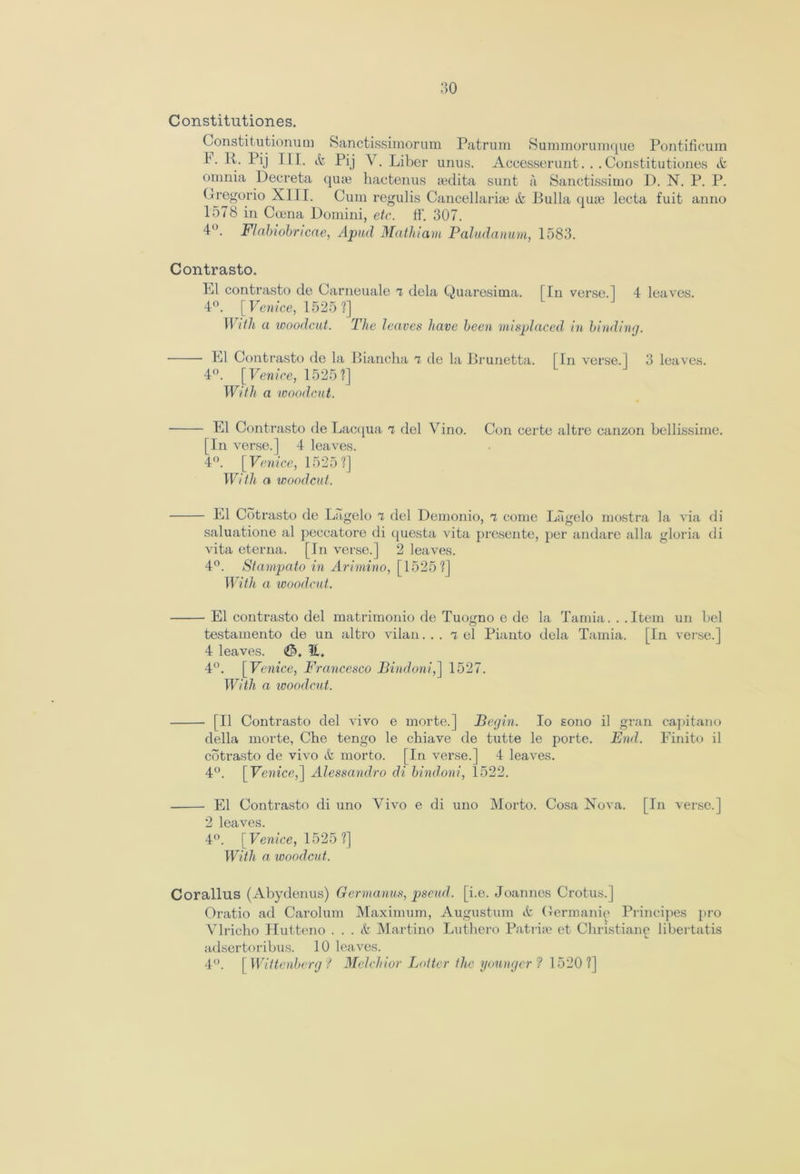 Constitutiones. Constit utionum Sanctissimorum Patrum Summorumque Pontificum 1*. R. Pij III. & Pij Y. Liber unus. Accesserunt. ..Constitutiones tfc omnia Decreta qute hactenus sedita sunt a Sanctissimo D. N. P. P. Gregorio XIII. Cum regulis Cancel larhe ife Bulla quse lecta fuit anno 1578 in Coena Domini, etc. ff. 307. 4°. Flabiobncae, Apud Mathiam Paludanum, 1583. Contrasto. El contrasto de Carneuale 7 dela Quaresima. [In verse.] 4 leaves. 4°. [ Venice, 1525 ?] With a woodcut. The leaves have been misplaced in binding. El Contrasto de la Biancha a de la Brunetta. [In verse.] 3 leaves. 4°. [Venice, 1525?] With a 'woodcut. El Contrasto de Lacqua 7 del Vino. Con certe altro canzon bellissime. [In verse.] 4 leaves. 4°. [Venice, 1525?] With a woodcut. El Cotrasto de Lagelo 7 del Demonio, 7 come Lagelo mostra la via di saluatione al peccatore di questa vita presente, per andare alia gloria di vita eterna. [In verse.] 2 leaves. 4°. Stampato in Arimino, [1525?] With a woodcut. El contrasto del matrimonio de Tuogno e de la Tamia...Item un bel testamento de un altro vilan. . . Tel Pianto dela Tamia. [In verse.] 4 leaves. <Gh H. 4°. [Venice, Francesco Bindoni,] 1527. With a woodcut. [II Contrasto del vivo e morte.] Begin. Io sono il gran capitano della morte, Che tengo le chiave de tutte le porte. End. Finito il cotrasto de vivo & morto. [In verse.] 4 leaves. 4°. [ Venice,] Alessandro di bindoni, 1522. El Contrasto di uno Vivo e di uno Morto. Cosa Nova. [In verse.] 2 leaves. 4°. [Venice, 1525 ?] With a, woodcut. Corallus (Abydenus) Germanus, pseud, [i.e. Joannes Crotus.] Oratio ad Carolum Maximum, Augustum ife Germanic Principes pro Vlricho Hutteno . . . Martino Luthero Patriae et Christiano libertatis adsertoribus. 10 leaves. 4°. [ Wittenberg ? Melchior Loiter the younger 1 1520?]