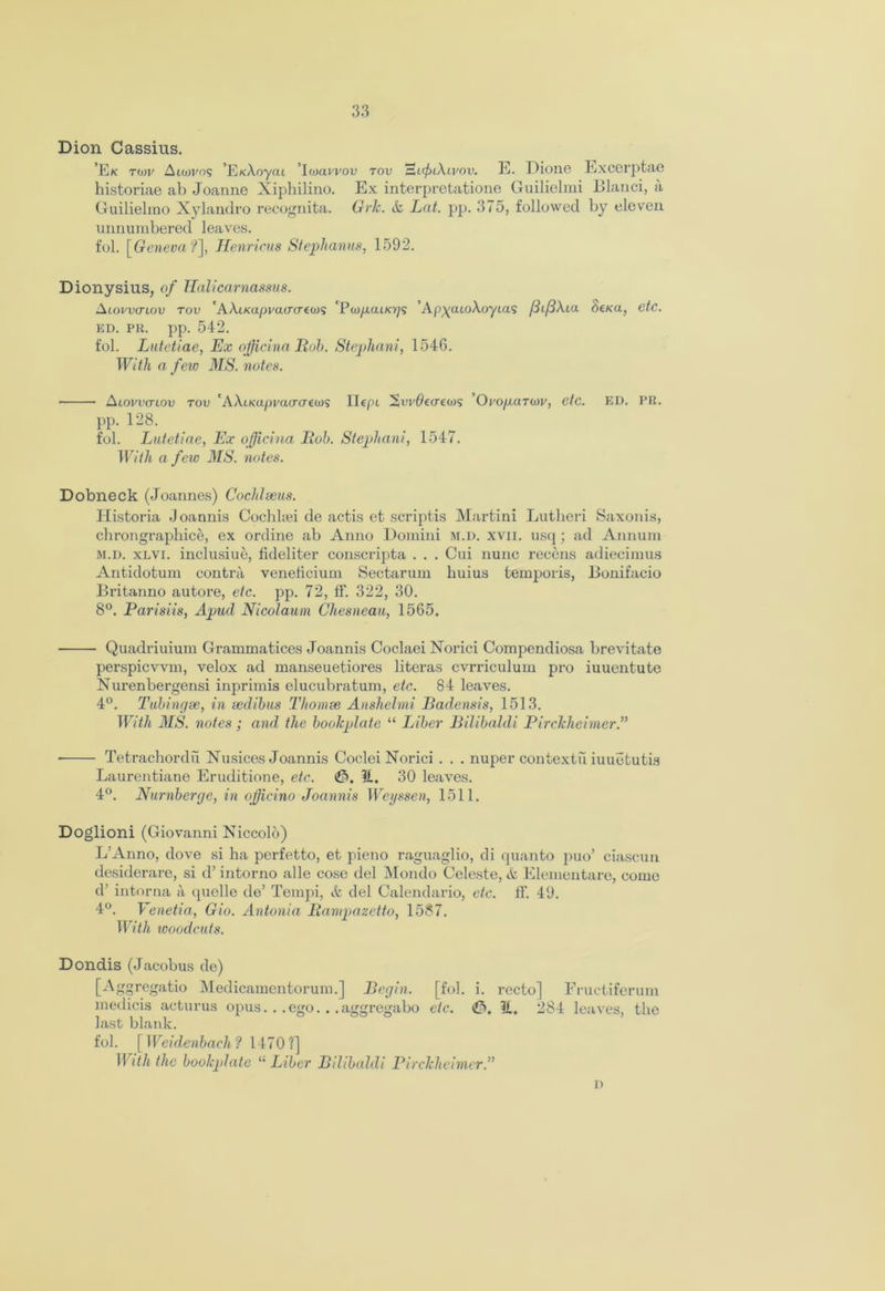 Dion Cassius. ’Ek t(x)v Aicovos ’E/cAoyai Iwavvou rov Hi<^>/Au'ou. E. Dione Excerptae historiae ab Joanne Xiphilino. Ex interpretatione Guilielmi Blanci, a Guilielino Xylandro recognita. Grk. &, Lat. pp. 375, followed by eleven unnumbered leaves. fol. [Geneva?], Henricus Stephanas, 1592. Dionysius, of Halicarnassus. ALovvcnov tov 'AAiKapvacro'eoJS 'Pw/xat/o;? ’Ap^atoXoyias f3i[d\ia Sena, etc. ED. PR. pp. 542. fol. Lutctiae, Ex ojjicina Rob. Stephani, 1546. With a few MS. notes. ■ Alovvctlov tov 'AXuvapraccrews IIcpi ’Oro/xarwv, etc. ED. PR. pp. 128. fob Lutctiae, Ex oficina Bob. Stephani, 1547. With a few MS. notes. Dobneck (Joannes) Cochlseus. Historia Joannis Cochhei de actis et scriptis Martini Lutkeri Saxon is, chrongraphice, ex ordine ab Anno Domini m.d. xvii. usq; ad Annum m.d. xlvi. inelusiue, fideliter conscripta . . . Cui nunc recons adiecimus Antidotum contra veneficium Sectarum huius temporis, Bonifacio Britanno autore, etc. pp. 72, IF. 322, 30. 8°. Parisiis, Apud Nicolaum Ghesneau, 1565. Quadriuium Grammatices Joannis Coclaei Xorici Compendiosa brevitate perspicvvm, velox ad manseuetiores literas cvrriculum pro iuuentute Nurenbergensi inprimis elucubratum, etc. 84 leaves. 4°. Tubingee, in sedibus Thomse Anshelmi Badensis, 1513. With MS. notes ; and the bookplate “ Liber Bilibaldi Pirckheimer.” ■ Tetrachordu Nusices Joannis CocleiNorici . . . nuper contextu iuuotutis Laurentiane Eruditione, etc. <JP>. 11, 30 leaves. 4°. Nurnbcrge, in officino Joannis Weyssen, 1511. Doglioni (Giovanni Niccolo) L’Anno, dove si ha pcrfetto, et pieno raguaglio, di quanto puo’ ciascun desiderare, si d’ intorno alle cose del Mondo Celeste, & Elementare, come d’ intorna a quelle de’ Tempi, it del Calendario, etc. ff. 49. 4°. Venetia, Gio. Antonia Bampazetto, 1587. With woodcut8. Dondis (Jacobus de) [Aggregatio Medicamentorum.] Begin. [fob i. recto] Fructiferum medicis acturus opus... ego... aggregabo etc. (J5, 11. 284 leaves, the last blank. fob [Wcidenbacli? 1470?] With the bookplate “ Liber Bilibaldi Pirckhcinter.”