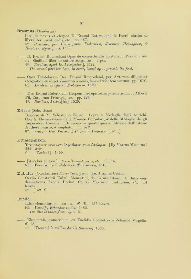 Erasmus (Desiderius) Libellus novus et ele<rans D. Erasmi Roterodami de Pueris statim ac O liberaliter instituendis, etc. pp. 487. 4°. Basileae, per• Hieronymum Frobenium, Joannem Tleruagium, & Nicolaum Episcopium, 1529. • D. Erasmi Roterodami Opus de conscribendis epistolis. . . Parabolarum sive Similium liber ab autore recognitus. 2 pts. 4°. Basileae, apud Io. Frob[enium], 1522. The second part has been, in error, bound up to precede the first. Opvs Epistolarvm Des. Erasmi Roterodami, per Avtorem diligenter recognitvm et adjectis innumeris nouis, fere ad trientem auction, pp. 1010. fol. Basileae, ex ojjicina Frobeniana, 1529. Des. Erasmi Roterodami Responsio ad epistolam paraeneticam. . . Alberti Pii, Carporum Principis, etc. pp. 127. 4°. Basileae, Froben[ius], 1529. Erizzo (Sebastiano) Discorso di M. Sebastiano Erizzo. Sopra le Medaglie degli Antichi. Con la Dichiaratione delle Monete Consulari, it delle Medaglie de gli Imperadcii Romani. . .Di nuouo in questa quarta Editione dall’ istesso Authore rcuisto, & ampliato. pp. 572. 8°. Vinegia, Gio. Varisco & Paganino Paganini, [1571.] Etumologikon. 'FjTVjxoXoyi.Kov fxeya Kara dXjmfrjTOV, Travv wfeXifxov. [By Marcus Musurus. ] 224 leaves. fol. [Venice?] 1499. [Another edition.] Meya ’ETup.oAoyiKov, etc. ff. 175. fol. Venetijs, apud Federicum Turrisanum, 1549. Eubulus (Constantius) Moventinus, pseud, [i.e. Joannes Crotus.] Oratio Constantii Eubuli Mouentini, de uirtute Clauiu, it Bulla con- demnationis Leonis Decimi, Contra Martinum Luthcrum, etc. 14 leaves. 4°. [1521?] Euclid. Liber elementorum. ed pr. (&, l£, 137 leaves, fol. Venetijs, Erhardus ratdolt, 1482. The title is taken from sig. a. ii. ■ Elementale geometricum, ex Euclidis Geomctria a Johannc Vcegelin ff. 18. 4°. [Vienna,] in cedibus Joanis Singrenij, 1528.