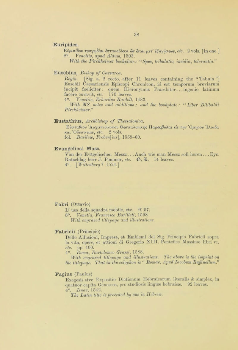 Euripides. Eupi7ri8ov rpaywSiai ZirTaKaibcKa wv mat /xer ifrrjyrjarewv, etc. 2 vols. [in one.] 8°. Venetiis, apud Alduvi, 1503. With the Pirclcheimer bookplate: uSpes, tribulatio, invidia, tolerantia.” Eusebius, Bishop of Caesarea. Begin. [Sig. a. 2 recto, after 11 leaves containing the “Tabula”] Eusebii Caesariensis Episcopi Chronicon, id est temporum breviarum incipit foeliciter : quern Hieronymus Praesbiter... ingenio latinum facere curavit, etc. 170 leaves. 4°. Venetiis, Erhardus Bat dolt, 1483. With MS. notes and additions ; and the bookplate: “ Liber Bilibaldi Pirckheimer.” Eustathius, Archbishop of Tliessalonica. Vvo-tuOlov ’Apyt€7rttrK07rot) ©ecrtraAoj/tK^s II«peK/?oA.at els Tgv 'Ofxrjpov ’XAtaSa kcu ’OSwo'etav, etc. 2 vols. fol. Basilese, Froben[ius], 1559-GO. Evangelical Mass. Yon der Evagelischen Messz. . . Auch wic man Messz soli lioren. . .Eyn Ratschlag herr J. Pommer, etc. U. 14 leaves. 4°. [Wittenberg? 1524.] Fabri (Ottavio) L’ uso della squadra mobile, etc. ff. 57. 8°. Venetia, Francesco Barilleti, 1598. With engraved titlepage and illustrations. Fabricii (Principio) Delle Allusioni, Imprese, et Emblemi del Sig. Principio Fabricii sopra la vita, opere, et attioni di Gregorio XIII. Pontefice Massimo libri vi, etc. pp. 400. 4°. Iloma, Bartolomeo Grassi, 1588. With engraved titlepage and illustrations. The above is the imprint on the titlepage. That in the colophon is “ liomac, Apud Iacobum Bujjinellum.” Fagius (Paulus) Exegesis &ive Expositio Dictionum Hebraicarum literalis & simplex, in quatuor capita Geneseos, pro studiosis lingua; liebraicse. 92 leaves. 4°. Isnae, 1542. The Latin title is preceded by one in Hebrew.