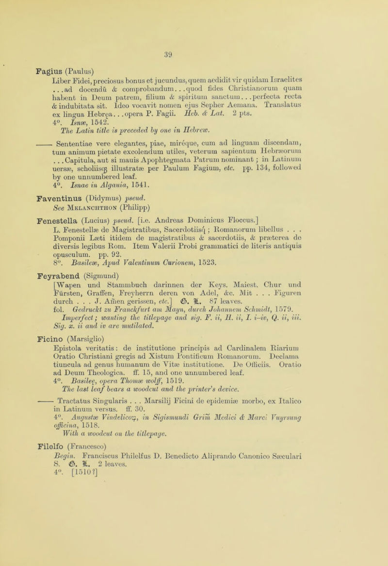 Fagius (Paulus) Liber Fidei, preciosus bonus et jucundus, quem aedidit vir quidam Israelites ...ad doeendii &, comprobandum. . .quod fides Christianorum quam habent in Deum patrem, lilium & spiritual sanctum... perfecta recta &indubitata sit. ldeo vocavit nomen ejus Sepher Aemana. Translatus ex lingua Hebrea.. .opera P. Fagii. Heb. & Lat. 2 pts. 4°. Isnse, 1542“. The Latin title is preceded by one in Hebrew. Sententiae vere elegantes, piae, mircque, cum ad linguam discendam, turn animum pietate excolendum utiles, veteruin sapientum Hebrseorum . . .Capitula, aut si mauis Apophtegmata Patrum nominant; in Latinum uersae, scholiiscg illustratfe per Pauluin Fagium, etc. pp. 134, followed by one unnumbered leaf. 4°. Isnae in Algauia, 1541. Faventinus (Didymus) pseud. See Melanchtiion (Philipp) Fenestella (Lucius) pseud, [i.e. Andreas Dominicus Floccus.] L. Fenestellae de Magistratibus, Sacerdotiisq ; llomanorum libcllus . . . Pomponii Laeti itidem de magistratibus & sacerdotiis, & praeterea de diversis legibus Rom. Item Valerii Probi grammatici de literis antiquis opusculum. pp. 92. 8°. Basilese, Apud Valentinum Curionem, 1523. Feyrabend (Sigmund) [Wapen und Stammbuch darinnen der Keys. Maiest. Chur und Fiirsten, GrafFen, Freyherrn deren von Adel, etc. Mit . . . Figuren durch . . . J. Amen gerissen, etc.~\ H. 87 leaves, fol. Gedruclet zu Franckfurt am Mayn, durch Johannem Schmidt, 1579. Imperfect; wanting the titlepage and sig. F. ii, H. ii, I. i-iv, Q. ii, Hi. Sig. x. ii and iv are mutilated. Ficino (Marsiglio) Epistola veritatis: de institutione principis ad Cardinalem Riarium Oratio Christiani gi’egis ad Xistum Pontificum Romanorum. Declama tiuncula ad genus humanum de Vitae institutione. De Otliciis. Oratio ad Deum Theologica. ff. 15, and one unnumbered leaf. 4°. Basileg, opera Thomse woljf, 1519. The last leaf bears a woodcut and the printer’s device. ■ Tractatus Singularis . . . Marsilij Ficini de epidemiae morbo, ex Italico in Latinum versus, ff. 30. 4°. August as Vindelicoy., in Sigismundi Grim Medici <£• Marci Vuyrsung officina, 1518. With a woodcut on the titlepage. Filelfo (Francesco) Begin. Franciscus Philelfus D. Benedicto Aliprando Canonico Saeculari S. 11. 2 leaves. 4°. [1510?]