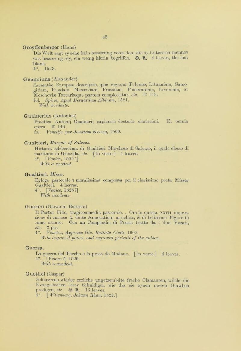 Greyffenberger (Hans) Die AVelt sagt sy sehc kain besserung vonn den, die sy Lutei'iscli mennet was besserung sey, ein wenig hierin begrilfen. 0, H, 4 leaves, the last blank. 4°. 1523. Guagninus (Alexander) Sarmatias European descriptio, quae regnum Polonise, Lituaniam, Samo- gitiam, Russiam, Massoviam, Prussiain, Pomeraniam, Livoniam, et Moschoviae Tartariaeque partem complectitur, etc. 11'. 119. fob Spirse, Apiul Bernardum Albinum, 1581. With woodcuts. Guainerius (Antonius) Practica Antonij Guainerij papiensis doctoris clarissimi. Et omnia opera, ff. 146. fol. Venetijs, per Joanncm hertzog, 1500. Gualtieri, Marquis of Saluzzo. Historia celeberrima di Gualtieri Marehese di Saluzzo, il quale clesse di maritarsi in Griselda, etc. [In verse.] 4 leaves. 4°. [Venice, 1525?] With a woodcut. Gualtieri, Misser. Egloga pastorale 7 moralissima composta per il clarissimo poeta Misser Gualtieri. 4 leaves. 4°. [Venice, 1525?] With woodcuts. Guarini (Giovanni Battista) Il Pastor Fido, tragicommedia pastorale... Ora in questa xxvn impres- sione di curiose & dotte Annotationi arrichito, & di belissime Figure in rame ornato. Con un Compendio di Poesia tratto da i duo Verati, etc. 2 pts. 4°. Venetia, Appresso Gio. Battista Ciotti, 1602. With engraved plates, and engraved portrait of the author. Guerra. La guerra del Turcho e la presa de Modone. [In verse.] 4 leaves. 4°. [Venice?] 1526. With a ivoodcut. Guethel (Caspar) Schuczrede widder eczliche ungetzembdte freclie Clamanten, wilche die Evangelischen lerer Scbuldigen wie das sic eynen lie wen Glawbcn predigen, etc. (0. II. 16 leaves. 4°. [Wittenberg, Johann Iihau, 1522.]