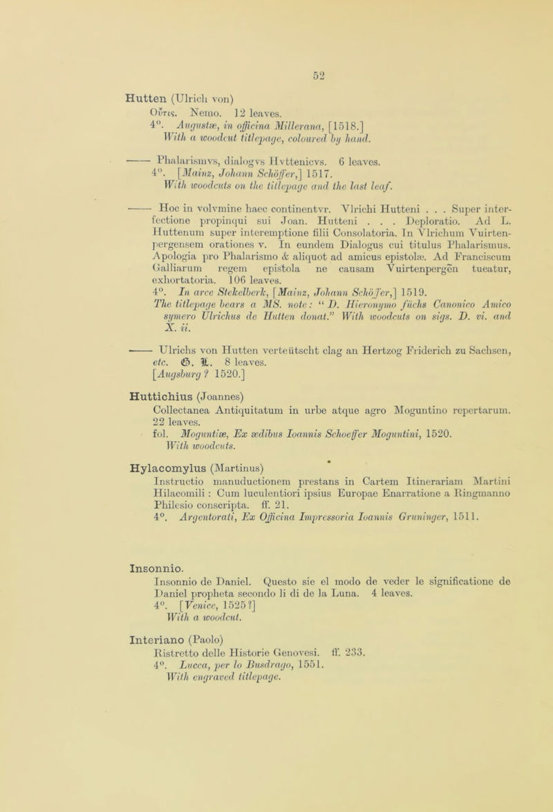 Hutten (Ulrich von) Orris. Nemo. 12 leaves. 4°. Augustse, in oficina Millerana, [1518.] With a ‘woodcut title-page, coloured by hand. Phalarismvs, dialogvs Hvttenicvs. 6 leaves. 4°. [Mainz, Johann Schofer,] 1517. With woodcuts on the titlepage and the last leaf. ■ Hoc in volvmine haec continentvr. Ylrichi Hutteni . . . Super inter- fectione propinqui sui Joan. Hutteni . . . Deploratio. Ad L. Huttenum super interemptione filii Consolatoria. In Ylrichum Vuirten- pergensem orationes v. In eundem Dialogus cui titulus Phalarismus. Apologia pro Phalarismo aliquot ad amicus epistolie. Ad Franciscum Galliarum regem epistola ne causam Yuirtenpergen tueatur, exhortatoria. 106 leaves. 4°. In arce StekelberJc, [Mainz, Johann Schojer,] 1519. The titlepage bears a MS. note: “ D. Hieronymo fiichs Canonico Amico symero Ulrichus de Hutten donat.” With woodcuts on sigs. I). vi. and X. ii. - Ulrichs von Hutten verteiitscht clag an IPertzog Friderich zu Sachsen, etc. !1. 8 leaves. [Augsburg? 1520.] Huttichius (Joannes) Collectanea Antiquitatum in urbe atque agro Moguntino repertarum. 22 leaves. fob Moguntiee, Ex sedibus Ioannis Schocff'cr Moguntini, 1520. With looodcuts. • Hylacomylus (Martinus) Instructio manuductionem prestans in Cartem Itinerariam Martini Hilacomili : Cum luculentiori ipsius Europae Enarratione a Ringmanno Philesio conscripta. ff. 21. 4°. Argentorati, Ex Oficina Imprcssoria Ioannis Gruninger, 1511. Insonnio. Insonnio de Daniel. Questo sie el modo de veder lc significatione de J)aniel propheta secondo li di de la Luna. 4 leaves. 4°. [Venice, 1525?] With a woodcut. Interiano (Paolo) Ristretto delle Historic Genovesi. ff. 233. 4°. Lucca, per lo Busdrago, 1551. With engraved titlepage.