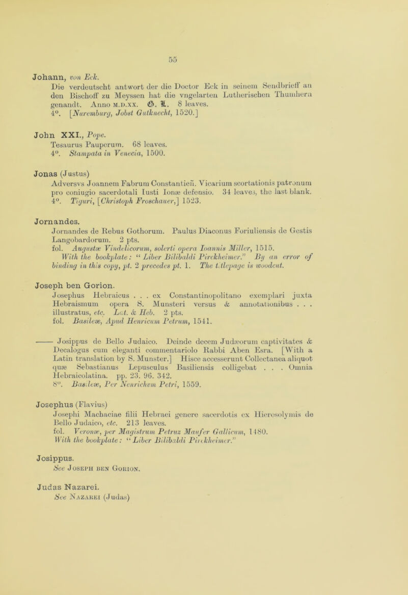 Johann, von Eck. Die verdeutscht ant wort der die Doctor Eck in seinem Sendbrieff an den Bischofi' zu Meyssen hat die vngelarten Lutherischen Thumhern genandt. Anno M.D.xx. V.. 8 leaves. 4°. \Nurembnrg, Jobst Gutknecht, 1520.] John XXI., Pope. Tesaurus Pauperum. G8 leaves. 4°. Stampata in Venecia, 1500. Jonas (J ustus) Adversvs Joannem Fabruin Constantieh. Yicariura scortationis patronum pro coniugio sacerdotali lusti lonte defeusio. 34 leaves, the last blank. 4°. Tiguri, \_Christoph Froseliauer,] 1523. Jornandes. Jornandes de Rebus Gothorum. Paulus Diaconus Foriuliensis dc Gestis Langobardorum. 2 pts. fol. Augustas Vindelicorum, solerti opera Ioannis Miller, 1515. With the bookplate: “ Liber Bilibaldi PircJcheimer.11 Bg an error of binding in this coptj, pt. 2 precedes pt. 1. The titlcpage is woodcut. Joseph ben Gorion. Josephus Hebraicus ... ex Constantinopolitano exemplari juxta Hebraismum opera S. Munsteri versus & annotationibus . . . illustratus, etc. Ltd. & ILeb. 2 pts. fol. Bustle a?, Apud Henricum Petrum, 1541. ■ Josippus de Bello Judaico. Deinde decern Judrcorum captivitates ct Decalogus cum eleganti commentariolo Rabbi Aben Esra. [With a Latin translation by S. Munster.] Hisce accesserunt Collectanea aliquot qu£e Sebastianus Lepusculus Basiliensis colligebat . . . Omnia Hebraicolatina. pp. 23. 06. 342. 8°. Basdeae, Per Nenriehvm Petri, 1559. Josephus (Flavius) Josephi Machaciae filii Hebraei genere sacerdotis ex Hierosolymis de Bello Judaico, etc. 213 leaves. fol. Veronae, per Magistrum Petruz Man for Gallicum, 1180. With the bookplate: “Liber Bilibaldi Pirekheimtr.’’ Josippus. See Joseph ben Gokion. Judas Nazarei. See Nazarei (Judas)