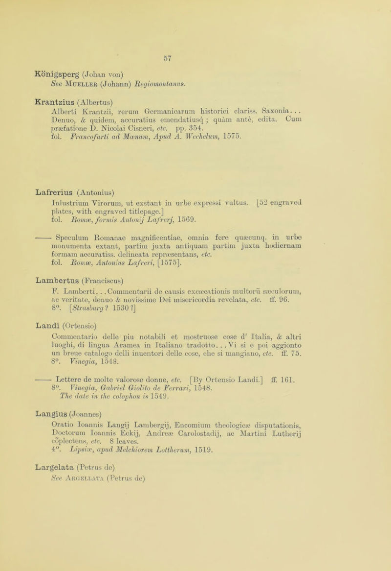 Konigsperg (Johan von) See Mueller (Johann) Regiomontanus. Krantzius (Albertus) Alberti Krantzii, rerum Germanicarum historici clariss. Saxonia. . . Denuo, &. quidem, accuratius emendatiusq ; quam ante, edita. Cum praefatione I). Nicolai Cisneri, etc. pp. 354. fol. Francofurti ad Mcenum, Apud A. Wechelum, 1575. Lafrerius (Antonius) Inlustrium Yirorum, ut exstant in urbe expressi vultus. [52 engraved plates, with engraved titlepage.] fol. Romse, formis Antonij Lafrerj, 15G9. Speculum Romanae magnificentiae, omnia fere qusecunq. in urbe monumenta extant, partim juxta antiquam partim juxta hodiernain formam accuratiss. delineata repr;esentans, etc. fol. Romse, Antonius Lafreri, [1575]. Lambertus (Franciscus) F. Lamberti. . . Commentarii de causis excsecationis multoru sajculorum, ac veritate, denuo & novissime Dei misericordia revelata, etc. li‘. 96. 8°. [Strasbourgf 1530?] Landi (Ortensio) Commentario delle piu notabili et mostruose cose d’ Italia, altri luoghi, di lingua Aramea in Italiano tradotto. . .Vi si e poi aggionto un breue catalogo delli inuentori delle cose, che si mangiano, etc. ff. 75. 8°. Vinegia, 1548. Lettere de moltc valorose donne, etc. [By Ortensio Landi.] ff. 161. 8°. Vinegia, Gabriel Giolito de Ferrari, 1548. The date in the colophon is 1540. Langius (Joannes) Oratio Ioannis Langij Lambergij, Encomium theologicm disputationis, Doctorum Ioannis Eckij, Andrese Carolostadij, ac Martini Lutherij cbplectcns, etc. 8 leaves. 4°. Lipsise, apud Melchiorem Lottherum, 1519. Largelata (Petrus de) See Abgellata (Petrus de)