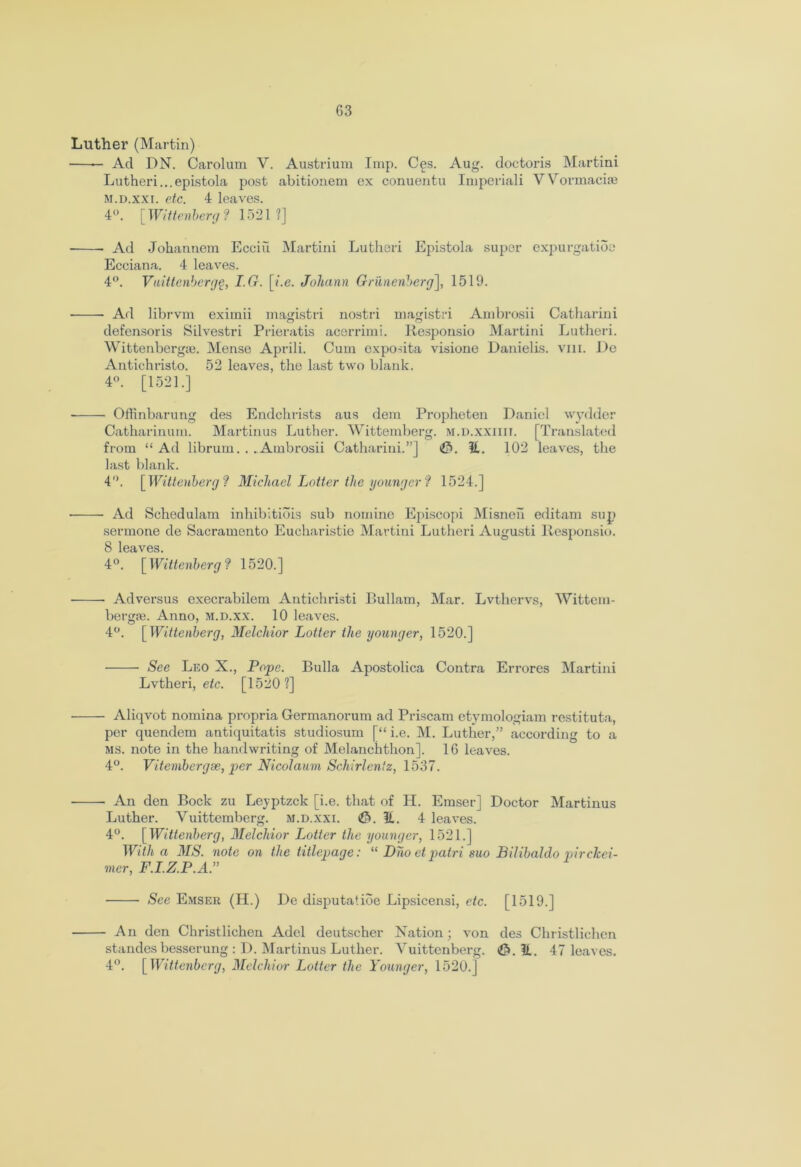 G3 Luther (Martin) — Ad DN. Carolum V. Austrium Imp. Ces. Aug. doctoris Martini Lutheri...epistola post abitionem ex conuentu Imperiali Wovmaciae m.d.xxi. etc. 4 leaves. 4°. [Wittenberg f 1521?] Ad Jokannem Ecciu Martini Lutheri Epistola super expurgatioe Ecciana. 4 leaves. 4°. Vuittenbergg, I.G. [i.e. Johann Grilnenberg], 1519. ■ Ad librvm eximii magdstri nostri magistri Ambrosii Catharini n o defensoris Silvestri Prieratis acerrimi. Responsio Martini Lutheri. Wittenbergse. Mense Aprili. Cum expodta visione Danielis. viii. De Antichristo. 52 leaves, the last two blank. 4°. [1521.] Offinbarung des Endchrists aus dem Propheten Daniel wydder Catharinum. Martinus Luther. Wittemberg. m.d.xxiiit. [Translated from “ Ad librum. . .Ambrosii Catharini.”] £5. It. 102 leaves, the last blank. 4. [ Wittenberg ? Michael Lotter the younger ? 1524.] • Ad Schedulam inhibitiois sub nomine Episcopi Misneh editam sup sermone de Sacramento Eueharistie Martini Lutheri Augusti Responsio. 8 leaves. 4°. [Wittenberg? 1520.] Advei’sus execrabilem Antichristi Bullam, Mar. Lvthervs, Wittcm- bergm. Anno, M.D.xx. 10 leaves. 4°. [Wittenberg, Melchior Lotter the younger, 1520.] See Leo X., Pope. Bulla Apostolica Contra Errores Martini Lvtheri, etc. [1520?] Aliqvot nomina propria Germanorum ad Priscam etymologiam restituta, per quendem antiquitatis studiosum [“ i.e. M. Luther,” according to a ms. note in the handwriting of Melanchthon]. 16 leaves. 4°. Vitenibergse, per Nicolaum Schirlentz, 1537. • An den Bock zu Leyptzck [i.e. that of H. Emser] Doctor Martinus Luther. Vuittemberg. m.d.xxi. <£>. It. 4 leaves. 4°. [Wittenberg, Melchior Lotter the younger, 1521.] With a MS. note on the titlepage: “ Dho et patri suo Bilibaldo pirclcei- mer, F.I.Z.P.A.” See Emser (H.) De disputatioe Lipsicensi, etc. [1519.] An den Christlichen Adel deutscher Nation; von des Christlichen standesbesserung : D. Martinus Luther. Yuittenberg. (&. It. 47 leaves. 4°. [Wittenberg, Melchior Lotter the Younger, 1520.]