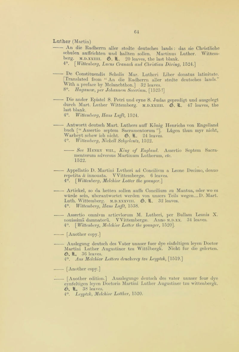 Luther (Martin) An die Radherrn aller stedte deutsches lands : das sie Christ]iche schulen auffrichten und hallten sollen. Martinus Luther. Wittem- berg. m.d.xxiiii. It. 20 leaves, the last blank. 4°. [ Wittenberg, Lucus Cranach and Christian Daring, 1524.] ■ De Constituendis Scholis Mar. Lutheri Liber donatus latinitate. [Translated from “ An die Radherrn aller stedte deutsches lands.’ ^ ith a preface by Melanchthon.] 32 leaves. 8°. Haganooe, per Johannem Secerium, [1525?] Die ander Epistel S. Petri und eyne S. Judas gepredigt und ausgelegt durch Mart. Luther Wittemberg. m.d.xxiiii. <©. It. 47 leaves, the last blank. 4°. Wittemberg, Hans Lnfft, 1524. • Antwortt deutsch Mart. Luthers auff Konig Henrichs von Engelland buch [“ Assertio septem Sacramentorum ”]. Lugen thun myr nicht, Warheyt schew ich nicht. €>. It. 24 leaves. 4°. Wittemberg, Nichell Schyrlenfz, 1522. See Henry viii., King of England. Assertio Septem Sacra- mentorum adversus Martinum Lutherum, etc. 1522. • Appellatio D. Martini Lvtheri ad Concilivm a Leone Decimo, denuo repetita & innouata. V Vittembergie. 6 leaves. 4°. [ Wittenberg, Melchior Loiter the younger.] Artickel, so da hetten sollen auffs Concilium zu Mantua, oder wo cs wiirde sein, uberantwortet werden von unsers Teils wegen...D. Mart. Luth. Wittemberg. m.d.xxxviii. <£>. It. 32 leaves. 4°. Wittemberg, Hans Lufft, 1538. Assertio omnivm articvlorum M. Lutheri, per Bullam Leonis X. nouissima damnatoru. VVittemberga3. Anno m.d.xx. 34 leaves. 4°. [Wittenberg, Melchior Loiter the younger, 1520]. [Another copy.] Auslcgung deutsch des Vater unnser fuer dye einfeltigen leyen Doctor Martini Luther Augustiner tzu Wittebergk. Nicht fur die gelerten. €>. It, 36 leaves. 4°. Aus Melchiar Letters druckerey tzu Leyptzlc, [1519.] [Another copy.] [Another edition.] Auszlegunge deutsch des vater unnser four dye eynfeltigen leyen Doctoris Martini Luther Augustiner tzu wittenbergk. €>, It. 38 leaves. 4°. Leyptzlc, Melchior Lotther, 1520,