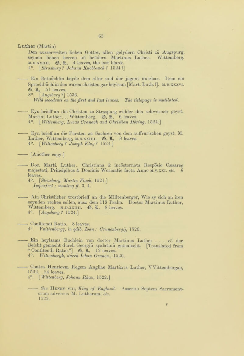 Luther (Martin) Den auszerwelten lieben Gottes, alien gelydern Christi zu Augspurg, seynen lieben herren uh briidern Martinus Luther. Wittemberg. m.d.xxiiii. 3, it. 4 leaves, the last blank. 4°. [Strasburg? Johann Knoblauch ? 1524?] Ein Betbuchlin beyde dem alter und der jugent nutzbar. Item ein Spruchbuchlin den waren christen gar heylsam [Mart. Lutli. ?]. m.d.xxxvi. <F>. it. 51 leaves. 8°. [Augsburg ?] 1536. With woodcuts on the first and last leaves. The title-page is mutilated. Eyn brief! an die Christen zu Straspurg widder den schwermer geyst. Martini Luther. . .Wittemberg. 3, it. 6 leaves. 4°. [Wittenberg, Lucas Cranach and Christian Dbring, 1524.] ■ Eyn brief! an die Fiirsten zu Sachsen von dem auffrlirischen geyst. M. Luther, Wittemberg, m.d.xxiiii. 3. it. 8 loaves. 4°. [Wittenberg? Joseph King ? 1524.] [Another copy.] Doc. Marti. Luther. Christiana & incosternata Resposio Cajsaree majestati, Principibus & Dominis Wormatie facta Anno M.v.xxi. etc. 6 leaves. 4°. [Strasburg, Martin Flach, 1521.] Imperfect; wanting ff. 3, 4. Ain Christlicher trostbrieff an die Milltenberger, Wie sy sich an iron seynden rechen sollen, ausz dem 119 Psalm. Doctor Martinus Luther, AVittemberg. m.d.xxiiii. <3. it. 8 leaves. 4°. [Augsburg ? 1524.] Confitendi Ratio. 8 leaves. 4°. Vuittenbergg, in gdib. loan: Gruncnbergij, 1520. Ein heylsams Buchlein von doctor Martinus Luther . . . vb der Beicht gemacht durch Georgiu spalatinu geteutscht. [Translated from “ Confitendi Ratio.”] 3, it. 12 leaves. 4°. Wittenbergk, durch Iohan Grunen., 1520. Contra Henricvm Regem Angliae Martinvs Luther, Wittembergae, 1522. 24 leaves. 4°. [Wittenberg, Johann Ithau, 1522.J See Henry viii, King of England. Assertio Septem Sacrament- orum adversus M. Lutherum, etc. 1522. F