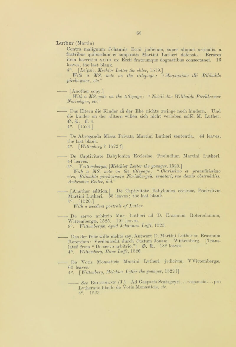 CG Luther (Martin) Contra malignum Johannis Eccii judicium, super aliquot articulis, a fratribus quibusdam ei suppositis Martini Lutheri defensio. Errores item haeretici xxmi ex Eccii fratrumque dogmatibus consectanei. 1G leaves, the last blank. 4°. [Leipsic, Mechior Loiter the elder, 1519.] With a MS. note on the titlepage: “ Magnanimo illi Bilihaldo pirckaymer, etc.” [Another copy.] With a MS. note on the titlepage: “ Nohili duo Wilibaldo Pirckheimer Norimbgen, etc.” ■ Das Eltern die Kinder zu der Ehe nichts zwinge noch hindern. Und die kinder on der alltern widen sich nicht verloben solle. M. Luther. it. ff. 4. 4°. [1524.J De Abroganda Missa Privata Martini Lutheri sententia. 44 leaves, the last blank. 4°. [Wittenberg? 1522 ?] De Captivitate Babylonica Ecclesiae, Prseludium Martini Lutheri. 44 leaves. 4°. Vnittembergse, [Melchior Loiter the younger, 1520.] With a MS. note on the titlepage : “ Clarissimo ct praestdtissimo viro, Bilihaldo pirchaimero Norimbergen. senatori, suo doinlo obstruadiss. Ambrosius Liciter, d.d.” [Another edition.] De Captivitate Babylonica ecclesise, Prselvdivm Martini Lutheri. 58 leaves ; the last blank. 4°. [1520.] With a woodcut portrait of Luther. De servo arbitrio Mar. Lutheri ad D. Erasmum Roterodamum, Wittembergse, 1525. 192 leaves. 8°. Wittembergse, apud Johannem Lufft, 1525. Das der freie wide nichts sey, Antwort D. Martini Luther an Erasmum Roterdam : Verdeutscht durch Justum Jonam. Wittemberg. [Trans- lated from “ De servo arbitrio.”] it. 188 leaves. 4°. Wittemberg, Hans Luff, 1526. De Yotis Monasticis Martini Lvtlieri jvdicivm, VVittembergae. 60 leaves. 4°. [ Wittenberg, Melchior Loiter the younger, 1522 ?] gee Brif.ssmann (J.) Ad Caspar is Scatzgeyri.. .responsio.. .pro Lvtherano libello de Yotis Monasticis, etc. 4°. 1523.