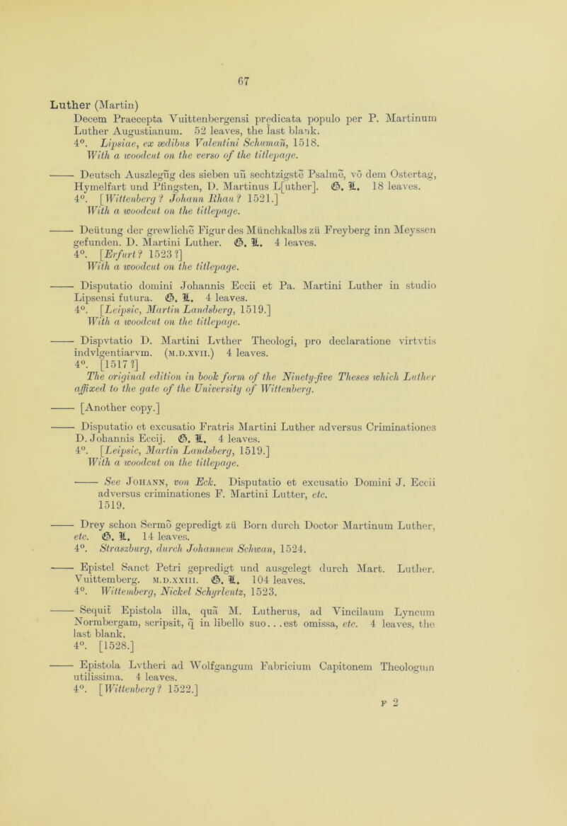Luther (Martin) Decern Praecepta Vuittenbergensi predicata populo per P. Martinum Luther Augustianum. 52 leaves, the last blank. 4°. Lipsiae, ex sedibus Valent ini Schuman, 1518. With a woodcut on the verso of the titlepage. Deutsch Auszlegug des sieben uil sechtzigste Psalme, vo dem Ostertag, Hymelfart und Pfingsten, D. Martinus L[uther]. @, 11, 18 leaves. 4°. [Wittenberg? Johann Bhau? 1521.] With a woodcut on the titlepage. Deutung der grewliche Figur des Miinchkalbs zii Freyberg inn Meyssen gefunden. D. Martini Luther. <$>, 51. 4 leaves. 4°. [Erfurt ? 1523?] With a woodcut on the titlepage. Disputatio domini Johannis Eccii et Pa. Martini Luther in studio Lipsensi futura. (&, U, 4 leaves. 4°. [Leipsic, Martin Landsberg, 1519.] With a woodcut on the titlepage. Dispvtatio D. Martini Lvther Theologi, pro declaratione virtvtis indvlgentiarvm. (m.d.xvii.) 4 leaves. 4°. [1517?] The original edition in booh form of the Ninety-five Theses which Luther affixed to the gate of the University of Wittenberg. [Another copy.] Disputatio et excusatio Fratris Martini Luther ad versus Criminationes D. Johannis Eccij. <&. 11, 4 leaves. 4°. [Leipsic, Martin Landsberg, 1519.] With a woodcut on the titlepage. See Joiiann, von Ech. Disputatio et excusatio Domini J. Eccii adversus criminationes F. Martini Lutter, etc. 1519. ■ Drey schon Sermo gepredigt zii Born durch Doctor Martinum Luther, etc. 11, 14 leaves. 4°. Straszburg, durch Johannem Schwan, 1524. ■ Epistel Sanct Petri gepredigt und ausgelegt durch Mart. Luther. Vuittemberg. m.d.xxiii. <0. 11, 104 leaves. 4°. Wittemberg, Nickel Schyrlenfz, 1523. • bequit Epistola ilia, qua M. Lutherus, ad Vincilaum Lyncum Normbergam, scripsit, q in libello suo. . .est omissa, etc. 4 leaves, the last blank. 4°. [1528.] - Epistola Lvtheri ad Wolfgangum Fabricium Capitonem Theologmn utilissima. 4 leaves. 4°. [Wittenberg? 1522.] p 2