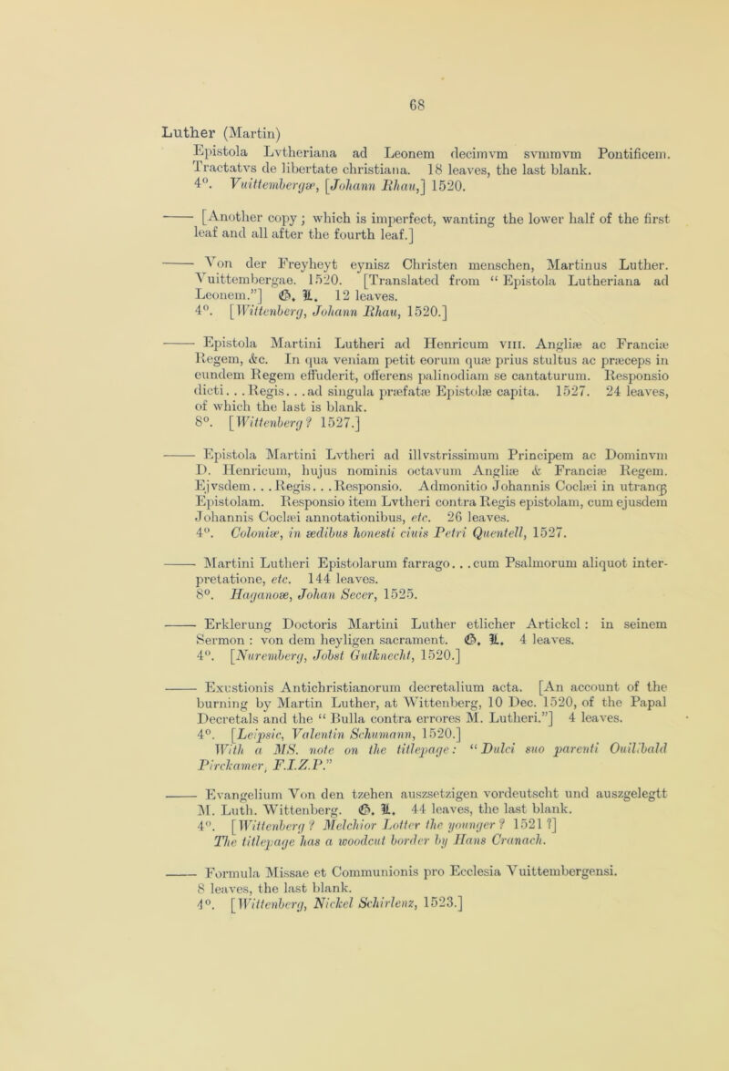 Luther (Martin) Epistola Lvtheriana ad Leonem decimvm svmravm Pontificem. Tractatvs de libertate Christiana. 18 leaves, the last blank. 4°. Vuittembergse, [Johann lihau,] 1520. [Another copy; which is imperfect, wanting the lower half of the first leaf and all after the fourth leaf.] Von der Freyheyt eynisz Christen menschen, Martinus Luther. A uittembergae. 1520. [Translated from “Epistola Lutheriana ad Leonem.”] <£S, It. 12 leaves. 4°. [ Wittenberg, Johann lihau, 1520.] Epistola Martini Lutheri ad Henricum vm. Anglise ac Francia; Regem, &c. In qua veniam petit eorum qiue prius stultus ac prteceps in eundem Regem effuderit, offerens palinodiam se cantaturum. Responsio dicti. . .Regis. . .ad singula prsefatae Epistolse capita. 1527. 24 leaves, of which the last is blank. 8°. [Wittenberg ? 1527.] Epistola Martini Lvtheri ad illvstrissimum Principem ac Dominvm D. Henricum, hujus nominis octavum Anglue & Francia} Regem. Ejvsdem. . .Regis. . .Responsio. Admonitio Johannis Coclad in utrancp Epistolam. Responsio item Lvtheri contra Regis epistolam, cum ejusdera Johannis Cockei annotationibus, etc. 26 leaves. 4°. Colonise, in seclibus honesti ciuis Petri Quentell, 1527. Martini Lutheri Epistolarum farrago. . .cum Psalmorum aliquot inter- pretatione, etc. 144 leaves. 8°. Haganose, Johan Secer, 1525. Erklerung Doctoris Martini Luther etlicher Artickcl : in seinem Sermon : von dem heyligen sacrament. <&, It, 4 leaves. 4°. [Nuremberg, Jobst Gutknecht, 1520.] Exustionis Antichristianorum decretalium acta. [An account of the burning by Martin Luther, at Wittenberg, 10 Dec. 1520, of the Papal Decretals and the “ Bulla contra errores M. Lutheri.”] 4 leaves. 4°. [Leipsic, Valentin Schumann, 1520.] With a MS. note on the titlepage: “ Dulci suo parenti Ouilibald Predeemer. F.I.Z.PT Evangelium Von den tzehen auszsetzigen vordeutscht und auszgelegtt M. Luth. Wittenberg. (C>. 44 leaves, the last blank. 4”. [TF, ittenbergf Melchior Tx>tter the younger ? 1521 ?] The titlepage has a woodcut border by Hans Cranach. Formula Missae et Communionis pro Ecclesia Vuittembergensi. 8 leaves, the last blank. 4°. [Wittenberg, Nickel Sehirlenz, 1523.]