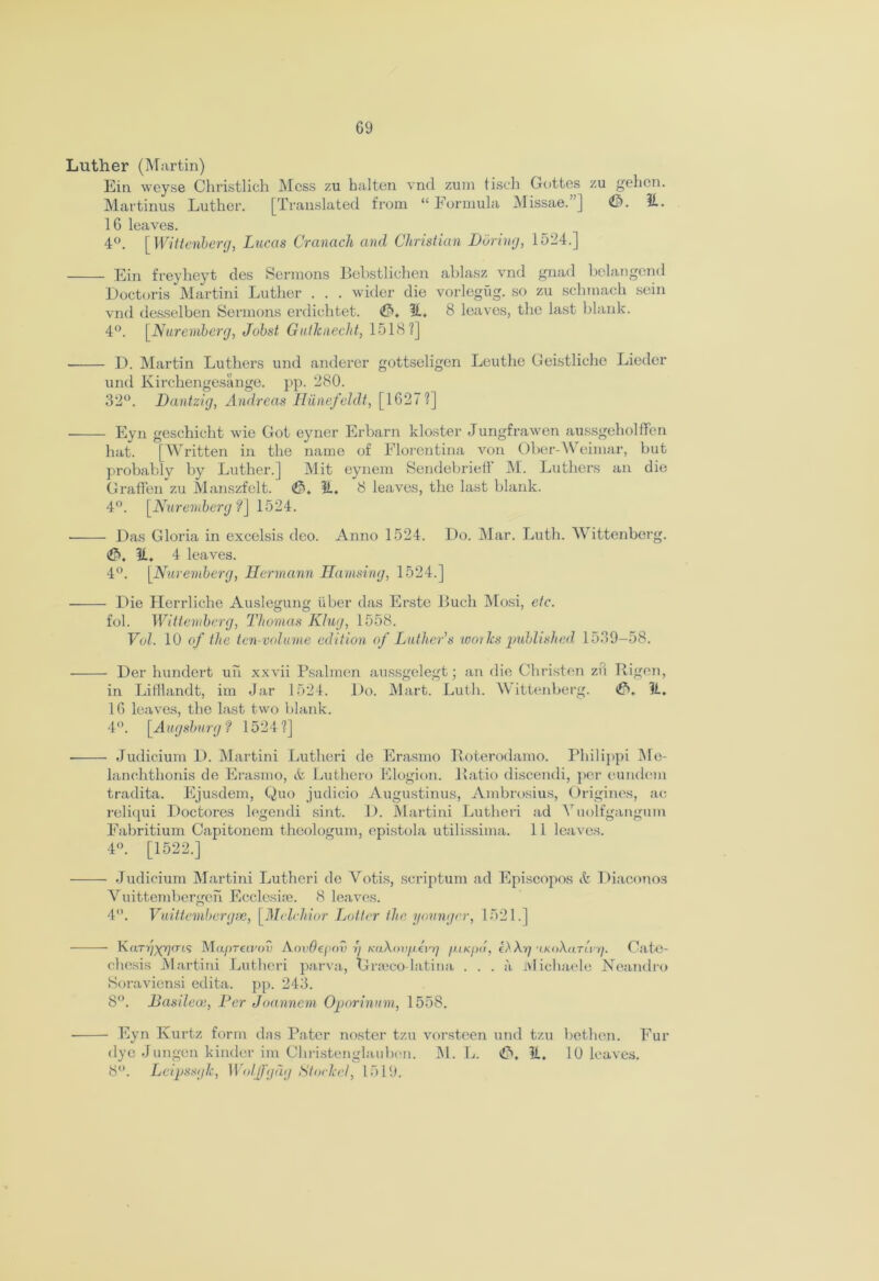 G9 Luther (Martin) Ein weyse Christlich Mess zu halten vnd zum tisch Gottes zu gehen. Martinus Luther. [Translated from “ Formula Missae. ] ©• 51- 16 leaves. 4°. [Wittenberg, Lucas Cranach and Christian Daring, 1524.] Ein freyheyt des Sermons Bebstlichen ablasz vnd gnad belangend Doctoris Martini Luther . . . wider die vorlegug. so zu schmach sein vnd desselben Sermons erdiehtet. <&. H. 8 leaves, the last blank. 4°. [Nuremberg, Jobst Giitlcuecht, 1518 ?] D. Martin Luthers und anderer gottseligen Leutlie Geistliche Lieder und Kirchengesange. pp. 280. 32°. Dantzig, Andreas Hiinefeldt, [1627?] Eyn geschieht wie Got eyner Erbarn kloster Jungfrawen aussgeholffen hat. [Written in the name of Florentina von Ober-Weimar, but probably by Luther.] Mit eynem Sendebrieff M. Luthers an die Graffen zu Manszfelt. <$, It. 8 leaves, the last blank. 4°. [Nuremberg f\ 1524. Das Gloria in excelsis deo. Anno 1524. Do. Mar. Luth. Wittenberg. <£>. 31. 4 leaves. 4°. [Nuremberg, Hermann Hamsing, 1524.] Die Herrliche Auslegung iiber das Erste Buch Mosi, etc. fob Wittemberg, Thomas King, 1558. Vul. 10 of the ten-volume edition of Luther's works published 1539—58. Der hundert uh xxvii Psalmen aussgelegt; an die Christen zu Rigen, in Lifflandt, im Jar 1524. Do. Mart. Luth. Wittenberg. 11. 16 leaves, the last two blank. 4°. [Augsburg? 1524?] ■ Judicium 1). Martini Lutheri de Erasmo Roterodamo. Philippi Me- lanchthonis de Erasmo, & Luthero Elogion. Ratio discendi, per eundem tradita. Ejusdem, Quo judieio Augustinus, Ambrosius, Origines, ae reliqui Doctores legendi sint. D. Martini Lutheri ad Yuolfgangum Fabritium Capitonem theologum, epistola utilissima. 11 leaves. 4°. [1522.] ——- Judicium Martini Lutheri do Votis, scriptum ad Episcopos & Diaconos Yuittembergeh Eccleske. 8 leaves. 4°. Vuittembergse, [Melchior Latter the younger, 1521.] Karrp^rm MupTct.vov AovOepoi) y KaXov/j.evrj fUKpii, C.Xy 'LKoXaTierj. Cate- chesis Martini Lutheri parva, Grseco-latina ... a lvlichaele Noandro Soraviensi edita. pp. 243. 8°. Hasileoe, Per Joannem Oporinum, 1558. Eyn Kurtz form das Pater noster tzu vorsteen und tzu bethcn. Fur dye Jungen kinder im Christenglauben. M. L. €>. 11. 10 leaves. 8°. Leipssglc, Wolff gag Stoclccl, 1519.