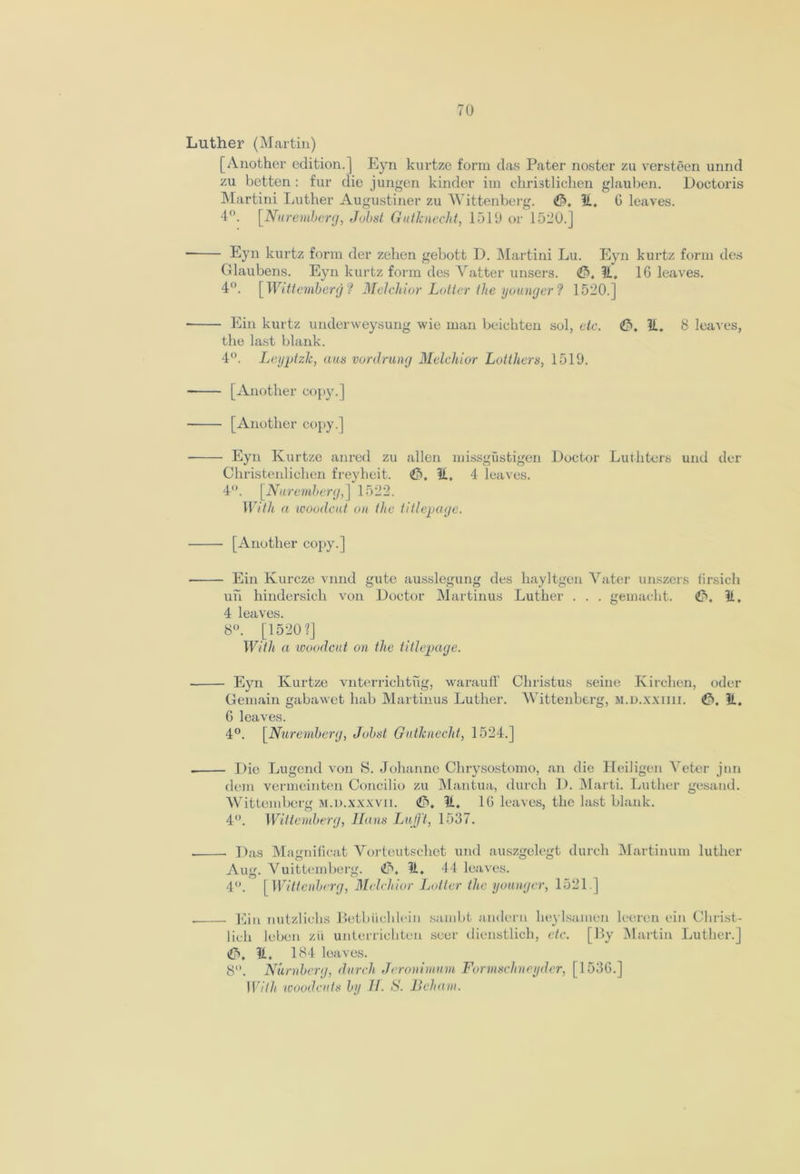 Luther (Martin) [Another edition.] Eyn kurtze form das Pater noster zu versteen unnd zu betten : fur die jungen kinder im ehristliclien glauben. Doctoris Martini Luther Augustiner zu Wittenberg. (15, if, G leaves. 4°. [.Nuremberg, Jobst Gutlcnecht, 1510 or 1520.] Eyn kurtz form der zelien gebott D. Martini Lu. Eyn kurtz form des Glaubens. Eyn kurtz form des Vatter unsers. <&, It. 16 leaves. 4°. [ Wittemberg ? Melchior Loiter the younger'? 1520.] Ein kurtz underweysung wie man beichten sol, etc. <£>, 11. 8 leaves, the last blank. 4°. Leyptzlc, aus vordrung Melchior Lotthers, 1519. [Another copy.] [Another copy.] Eyn Kurtze anred zu alien missgustigen Doctor Luthters und der Christenlichen freyheit. 11, 4 leaves. 4°. [Nuremberg,] 1522. With a woodcut on the titlepage. [Another copy.] Ein Kurcze vnnd gute ausslegung des hayltgen Vater unszers firsich uh hindersich von Doctor Martinus Luther . . . gemacht. <£>, 11. 4 leaves. 8°. [1520?] With a woodcut on the titlepage. Eyn Kurtze vnterrichtug, warauff Christus seine Ivirchen, oder Gemain gabawet luib Martinus Luther. Wittenberg, m.d.xxiiii. <£>, 11. G leaves. 4°. [.Nuremberg, Jobst Gutlcnecht, 1524.] Die Lugend von S. Johanne Chrysostomo, an die Heiligen Veter jnn dem vermcinten Concilio zu Mantua, (lurch D. Marti. Luther gesand. Wittemberg m.d.xxxvii. (15. 11. 1G leaves, the last blank. 4°. Wittemberg, Ilans Lufft, 1537. Das Magnificat Vorteutschct und auszgelegt durch Martinum luther Aug. Vuittemberg. i!5. 11. 44 leaves. 4”. [ Wittenberg, Melchior Loiter the younger, 1521] Ein nutzlichs Betbiichlein sambt andern heylsamen leeren ein Christ- lich leben zii unterrichten seer dienstlich, etc. [By Martin Luther.] t£S, 11. 184 leaves. 8°. Nurnherg, durch Jeronimum Formschneyder, [1536.] With woodcuts by II. S. Heham.