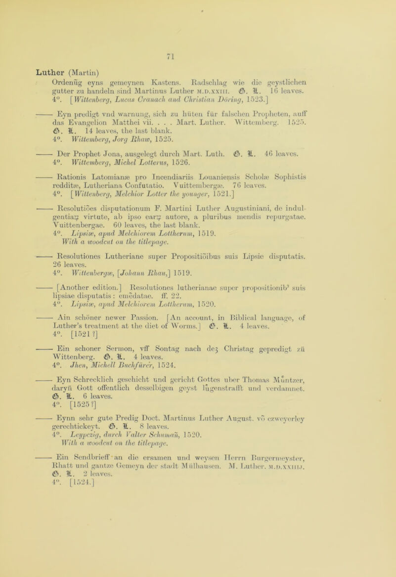 Luther (Martin) Ordenug eyns gemeynen Ivastens. Radschlag wie die geystlichen gutter zu handeln sind Martinus Luther m.d.xxiii. ?i. 16 leaves. 4°. [ Wittenberg, Lucas Cranach and Christian Daring, 1523.] Eyn predigt vnd warnung, sich zu hiiten fur falschen Propheten, auff das Evangelion Matthei vii. . . . Mart. Luther. Wittemberg. 1525. <&. li. 14 leaves, the last blank. 4°. Wittemberg, Jorg IIhaw, 1525. Der Prophet Jona, ausgelegt durch Mart. Luth. £>. U. 4G leaves. 4°. Wittemberg, Michel Lotterus, 1526. Rationis Latomianse pro Incendiariis Louaniensis Scholar Sophistis redditre, Lutheriana Confulatio. Vuittembergaz. 7G leaves. 4°. [Wittenberg, Melchior Latter the younger, 1521.] Resolutioes disputationum F. Martini Luther Augustiniani, de indul- gentiaz/ virtute, ab ipso earz; autore, a pluribus mendis repurgatae. Vuittenbergae. 60 leaves, the last blank. 4°. Lipsise, apud Melchiorem Lottherum, 1519. With a woodcut on the titlepage. ■ Resolutiones Lutheriane super Propositioibus suis Lipsie disputatis. 26 leaves. 4°. Wtttenbergee, [Johann Bhau,] 1519. [Another edition.] Resolutiones lutherianae super propositionib5 suis lipsiae disputatis : emedatae. fF. 22. 4°. Lipsise, apud Melchiorem Lottherum, 1520. Ain schiiner newer Passion. [An account, in Biblical language, of Luther’s treatment at the diet of Worms. ] 11. 4 leaves. 4°. [1521?] Ein schoner Sermon, vff Sontag nach de5 Christag geprcdigt zii Wittenberg. (&. U. 4 leaves. 4°. Jhen, Michell Buclifiirer, 1524. Eyn Schrecklich geschicht und gcrielit Gottes uber Thomas Muntzer, daryn Gott otfentlich desselbigen geyst lugcnstrafft und vcrdamnet. It. 6 leaves. 4. [1525?] Eynn sehr gute Predig Doct. Martinus Luther August, vb ezweyerley gerechtickeyt. <0. It. 8 leaves. o j 4°. Leypczig, durch Valter Schnman, 1520. With a woodcut on the titlepage. Ein Sendbrieff an die ersamen und weysen TIerrn Rurgermeyster, Rhatt und gantze Gemeyn der stadt ]M idhauscn. J\I. Luther. M.n.wm.i. ?t. 2 leaves. 4. [1524.]