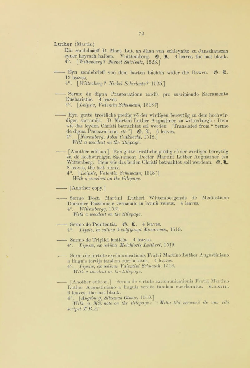 Luther (Martin) Ein sendebnieff D. Mart. Lut. an Jhan von schleynitz zu Janszhauszen eyner heyrath halben. Vuittemberg. (&. 31. 4 leaves, the last blank. 4°. [Wittenberg? Nickel Shirlentz, 1523.] ■ Eyn sendebrieff von dem harten buchlin wider die Bawrn. <£>. it. 12 leaves. 4°. [Wittenberg? Nickel Schirlentz? 1525.] Sermo de digna Praeparatione cordis pro suscipiendo Sacramento Eueharistue. 4 leaves. 4°. [Leipsic, Valentin Schumann, 1518?] Eyn gutte trostliche predig vo der wirdigen bereytug zu dem hochwir- digen sacramet. D. Martini Luther Augustiner zu wittenbergk : Item wie das leyden Christi betrachtet sol werden. [Translated from “ Sermo de digna Praeparatione, etc”] &, 31, 6 leaves. 4°. [Nuremberg, Joist Gutknecht, 1518.] With a •woodcut on the titlepage. [Another edition.] Eyn gutte trostliche predig vo der wirdigen bereytug zu de hochwirdigen Sacrament Doctor Martini Luther Augustiner tzu Wittenberg. Item wie das leiden Christi betrachtet soli werdenn. <£>. 31. 8 leaves, the last blank. 4(>. [Leipsic, Valentin Schumann, 1518?] With a woodcut on the title])age. ■ [Another copy.] Sermo Doct. Martini Lutheri Wittembergensis de Meditatione Dominice Passionis e vernaculo in latinii versus. 4 leaves. 4°. Witt ember gg, 1521. With a woodcut on the titlepage. Sermo de Penitentia. . 31. 4 leaves. 4°. Lipsie, in edibus Vuoljfgangi Monacenss., 1518. Sermo de Triplici iusticia. 4 leaves. 4°. Lipsise, ex sedibus Melchioris Lottheri, 1519. - Sermo de uirtute excbmunicationis Fratri Martino Luther Augustiniano a linguis tertijs tandem e.uerberatus. 4 leaves. 4°. Lipsise, ex sedibus Valentini Schuman, 1518. With a woodcut on the titlepage. [Another edition.] Sermo de virtute excomunicationis Fratri Martino Luther Augustiniano a linguis terciis tandem euerberatus. m.d.xviii. G leaves, the last blank. 4°. [Augsburg, Silvanus Otmar, 1518.] With a MS. note on the titlepage: “ Mitto tibi sermon' de ono tibi scripsi T.B.A.”